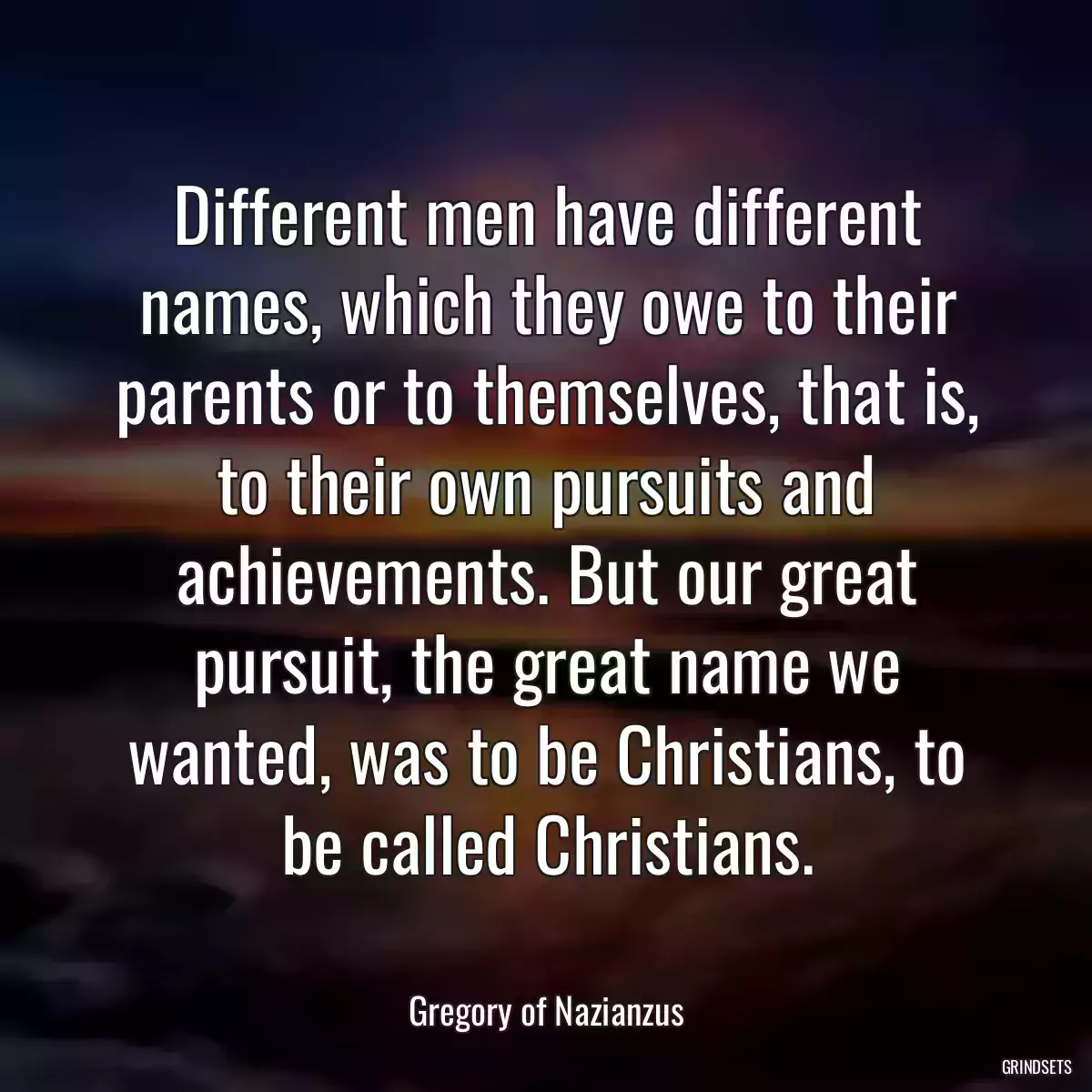 Different men have different names, which they owe to their parents or to themselves, that is, to their own pursuits and achievements. But our great pursuit, the great name we wanted, was to be Christians, to be called Christians.