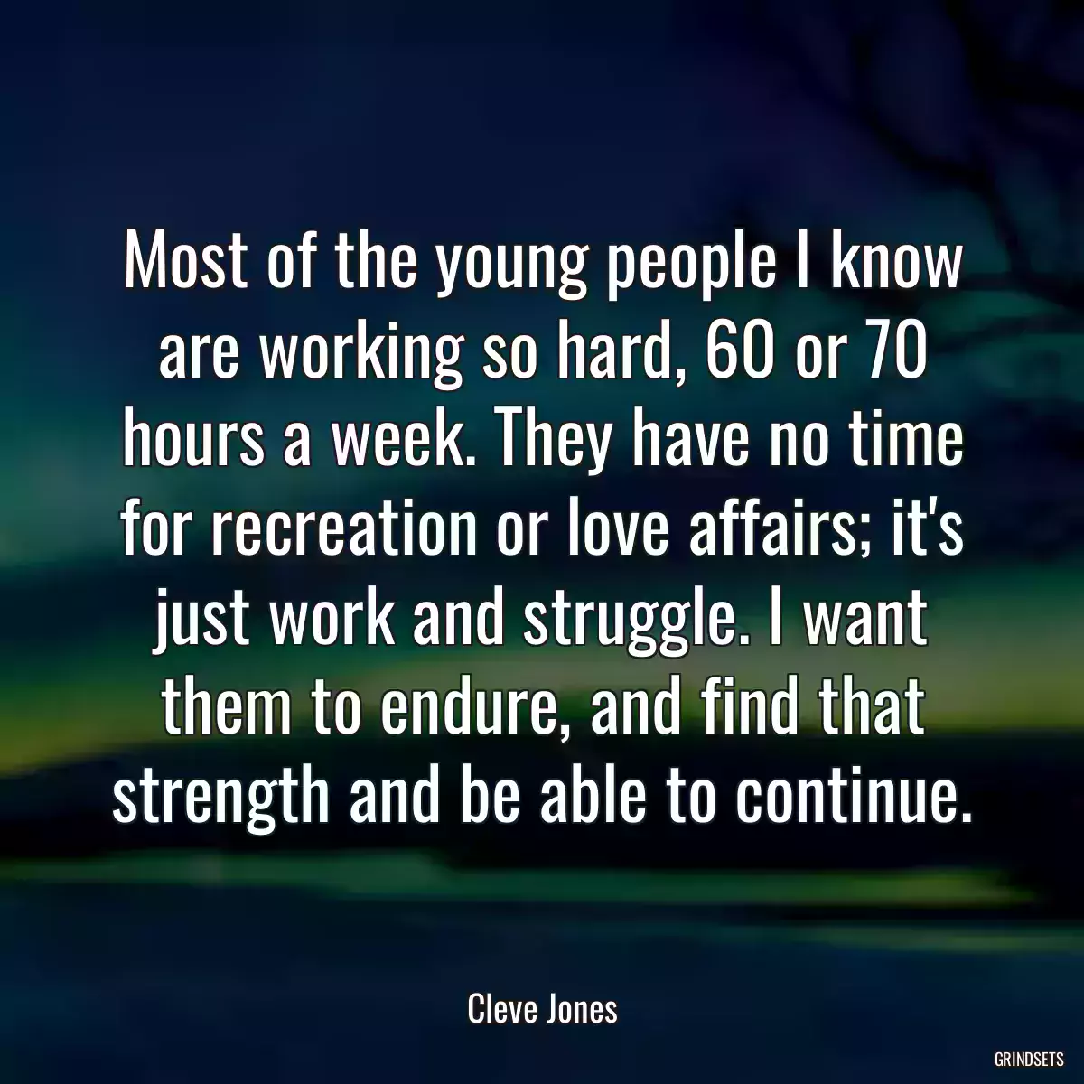 Most of the young people I know are working so hard, 60 or 70 hours a week. They have no time for recreation or love affairs; it\'s just work and struggle. I want them to endure, and find that strength and be able to continue.