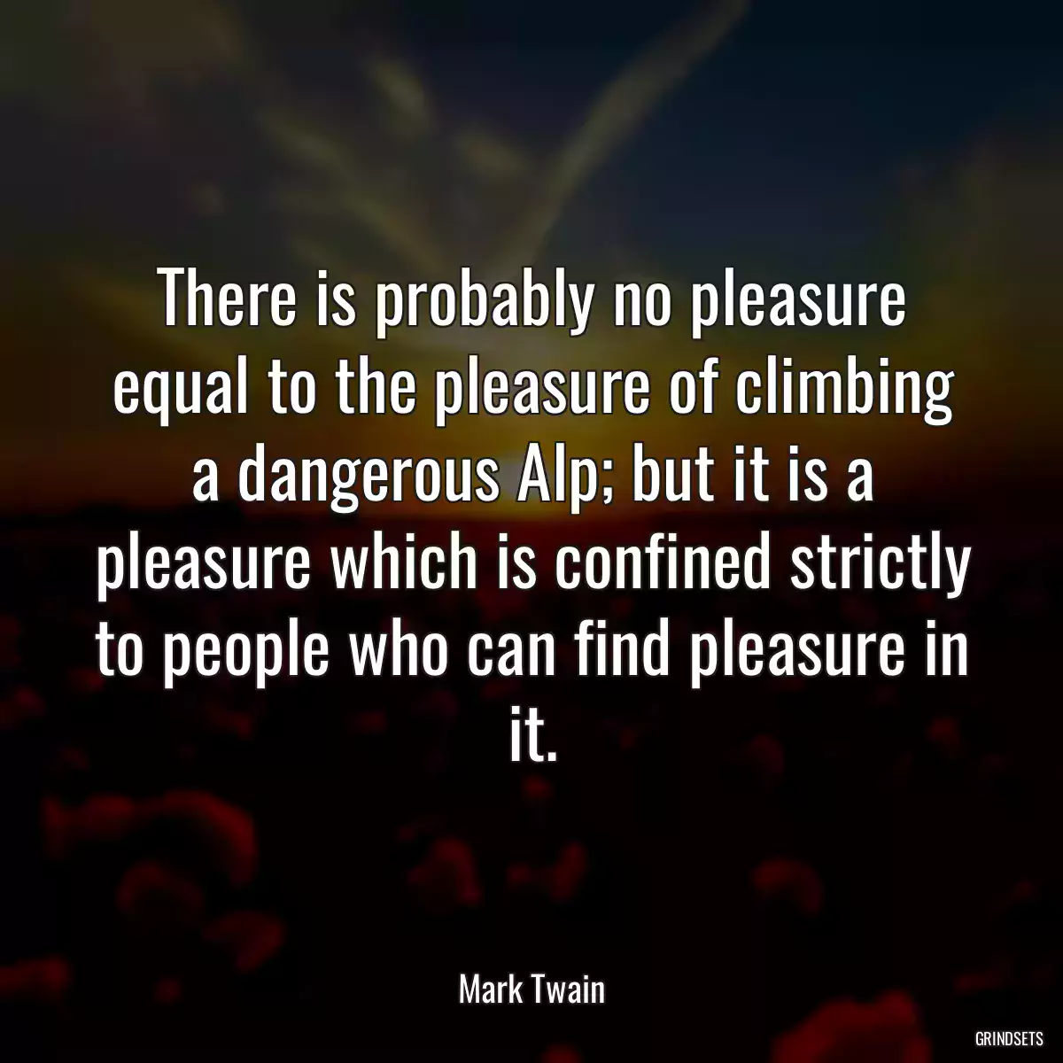 There is probably no pleasure equal to the pleasure of climbing a dangerous Alp; but it is a pleasure which is confined strictly to people who can find pleasure in it.