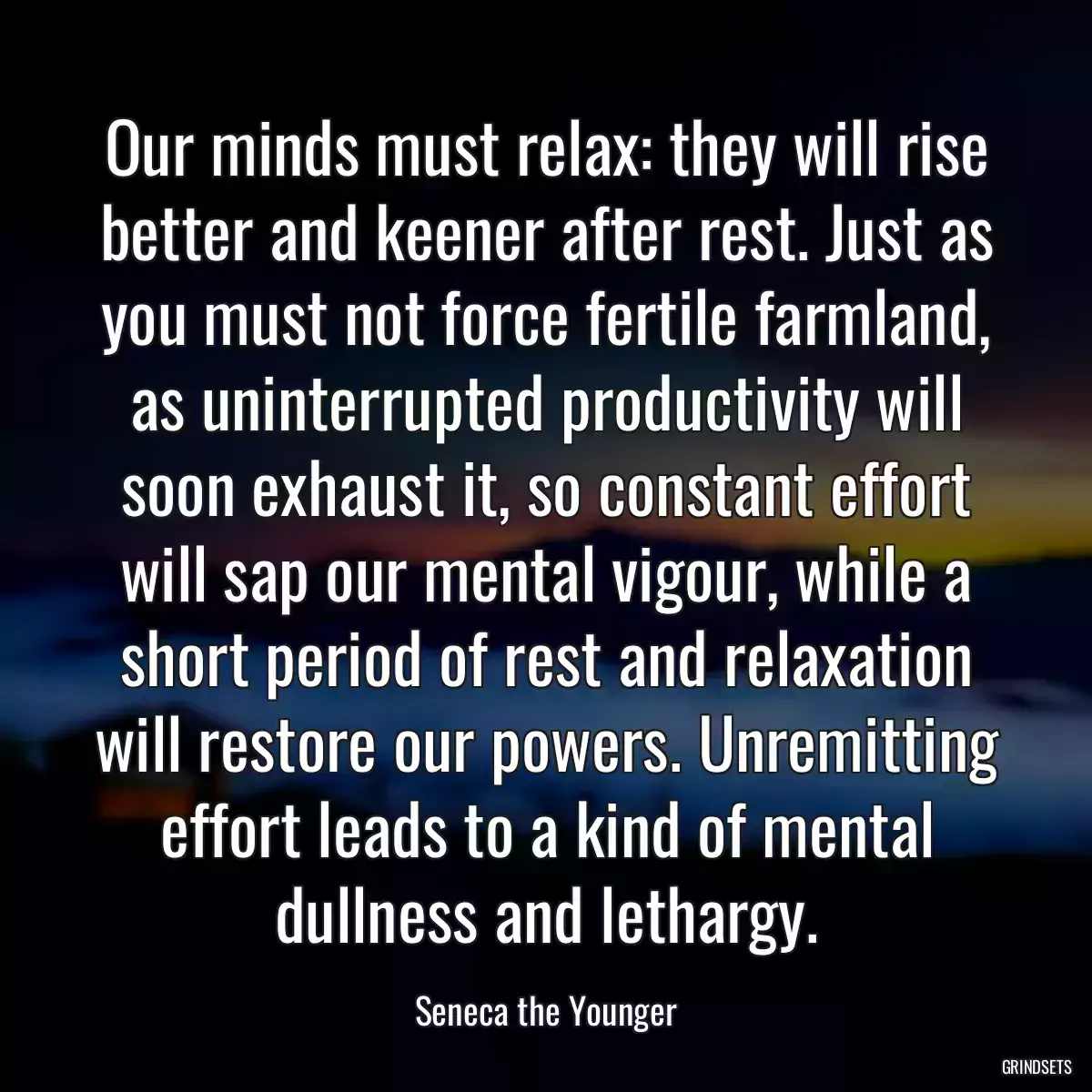 Our minds must relax: they will rise better and keener after rest. Just as you must not force fertile farmland, as uninterrupted productivity will soon exhaust it, so constant effort will sap our mental vigour, while a short period of rest and relaxation will restore our powers. Unremitting effort leads to a kind of mental dullness and lethargy.