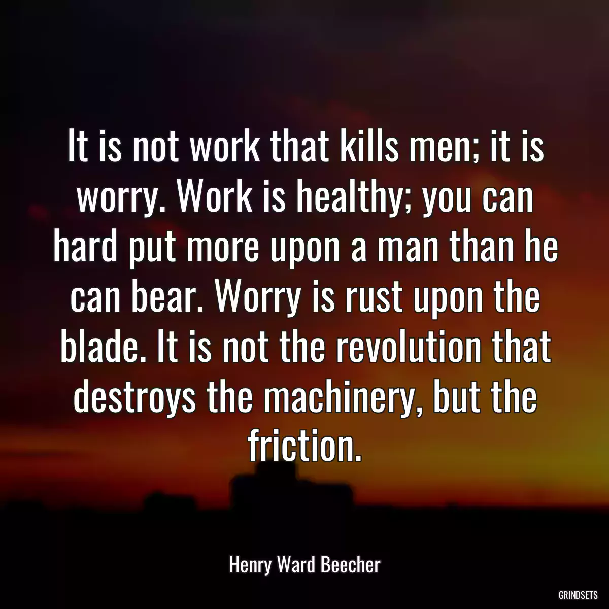 It is not work that kills men; it is worry. Work is healthy; you can hard put more upon a man than he can bear. Worry is rust upon the blade. It is not the revolution that destroys the machinery, but the friction.