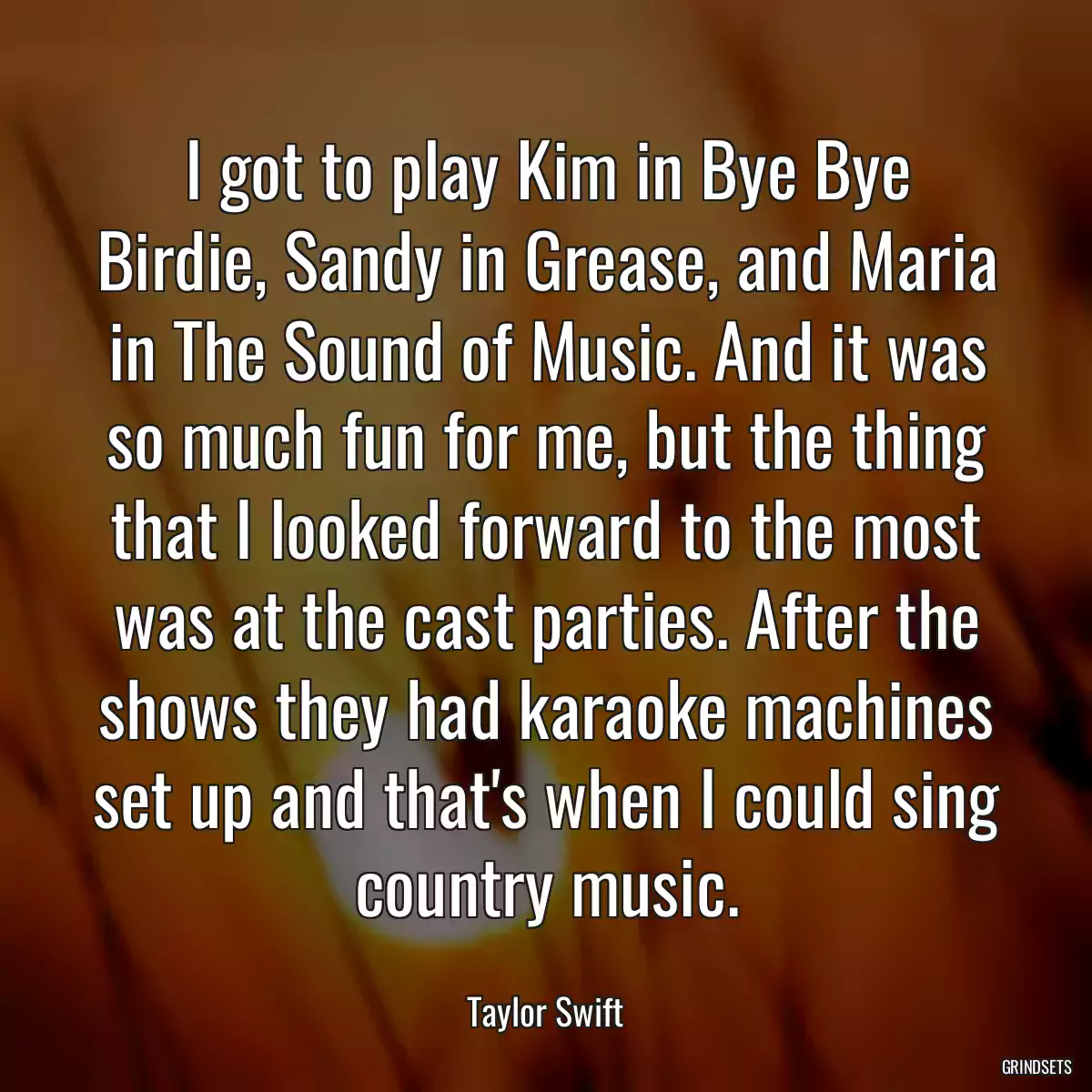 I got to play Kim in Bye Bye Birdie, Sandy in Grease, and Maria in The Sound of Music. And it was so much fun for me, but the thing that I looked forward to the most was at the cast parties. After the shows they had karaoke machines set up and that\'s when I could sing country music.