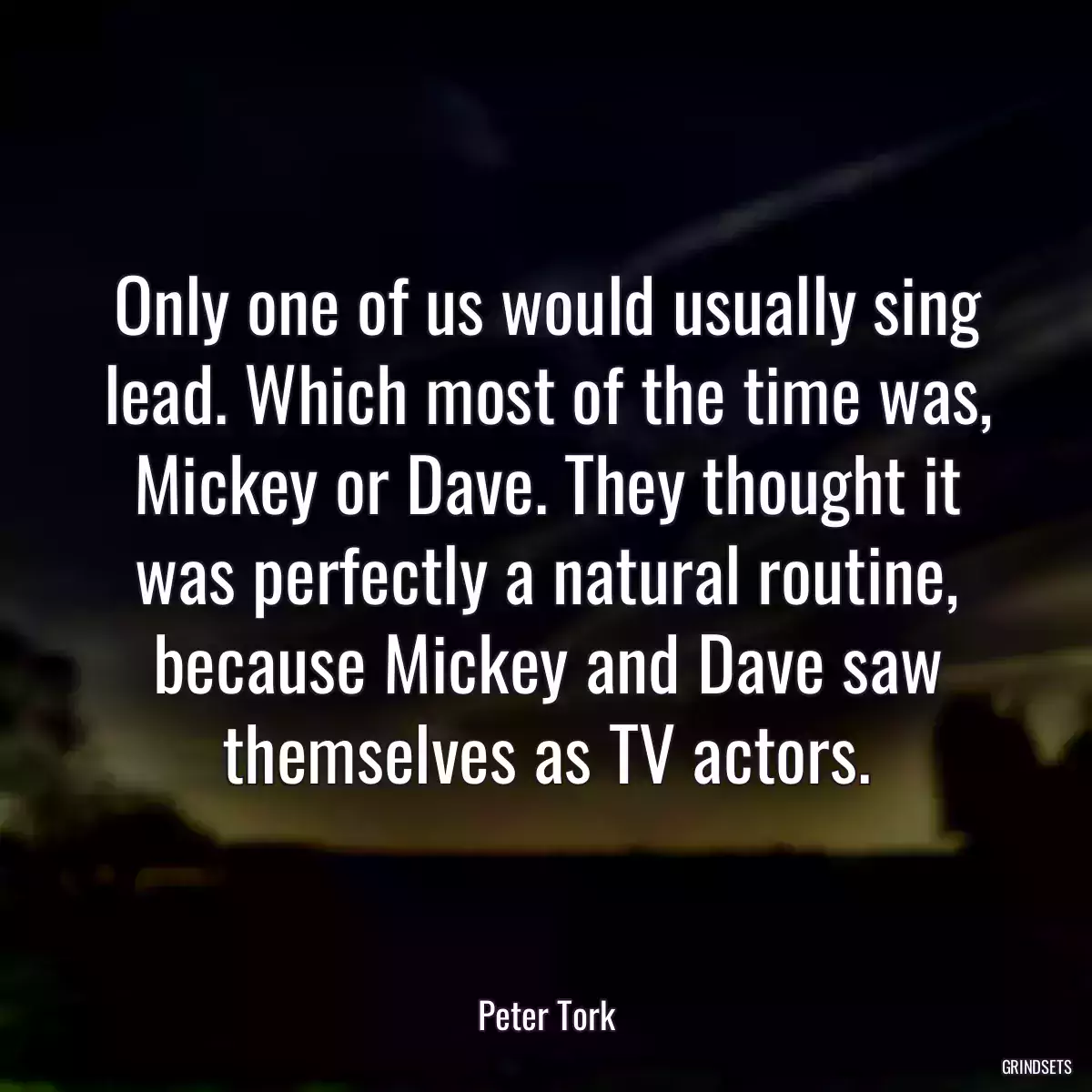 Only one of us would usually sing lead. Which most of the time was, Mickey or Dave. They thought it was perfectly a natural routine, because Mickey and Dave saw themselves as TV actors.