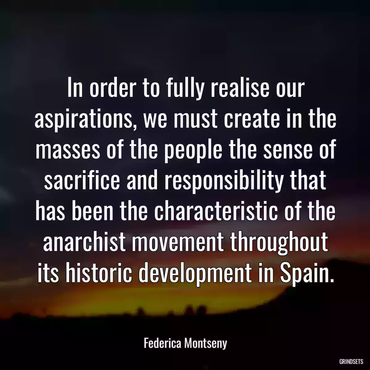 In order to fully realise our aspirations, we must create in the masses of the people the sense of sacrifice and responsibility that has been the characteristic of the anarchist movement throughout its historic development in Spain.