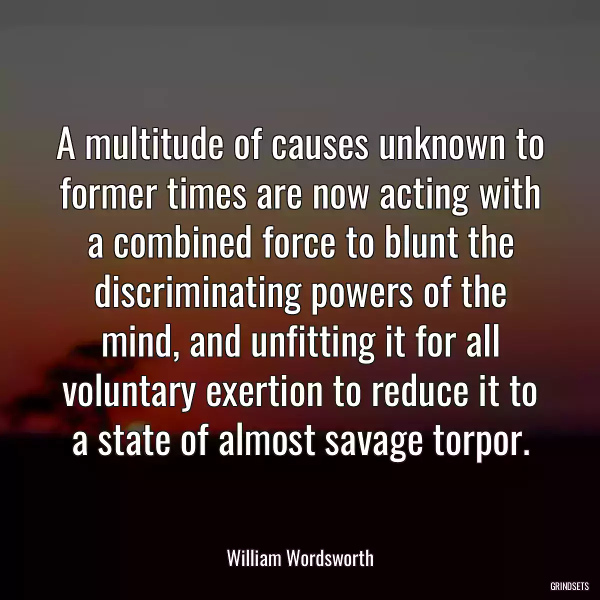 A multitude of causes unknown to former times are now acting with a combined force to blunt the discriminating powers of the mind, and unfitting it for all voluntary exertion to reduce it to a state of almost savage torpor.