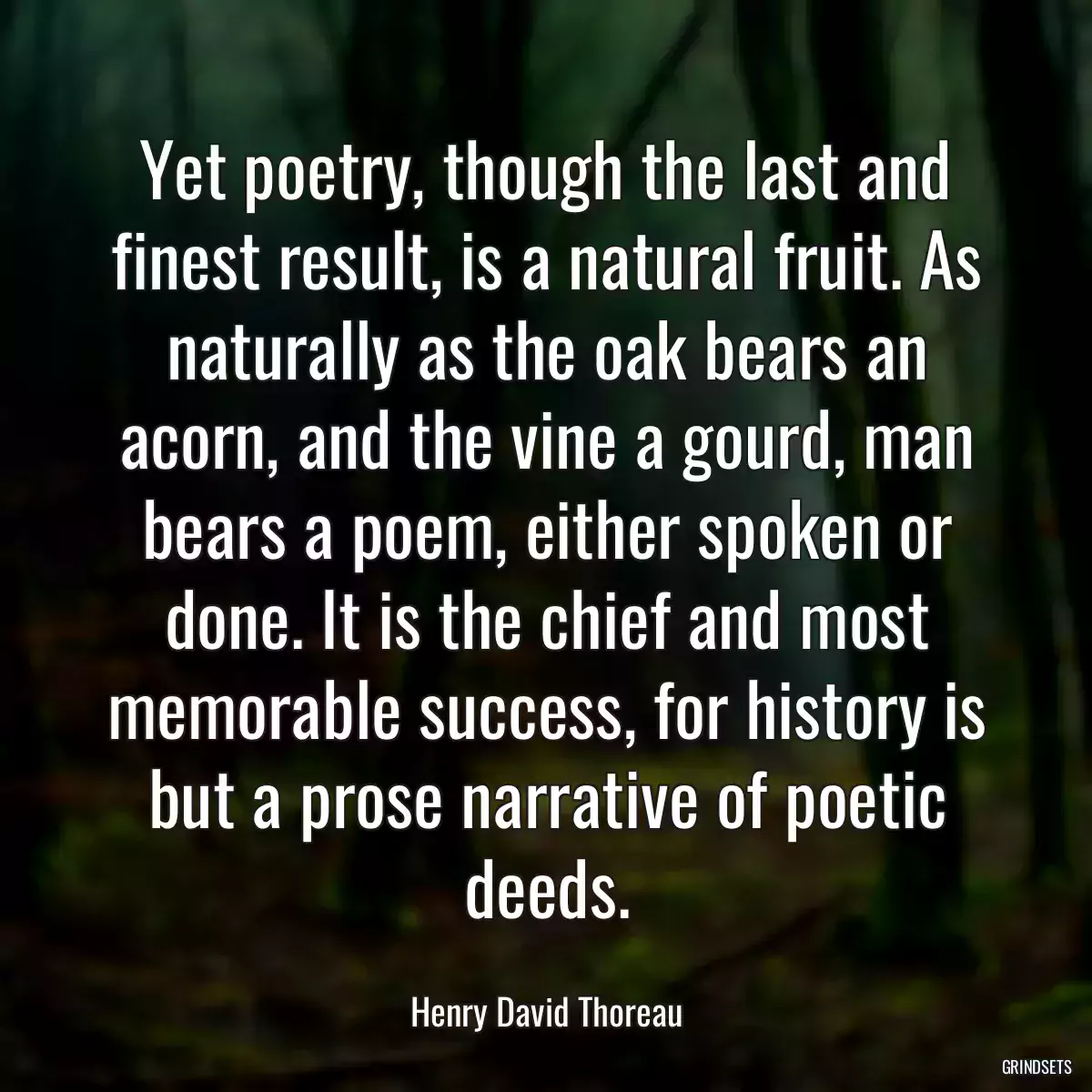 Yet poetry, though the last and finest result, is a natural fruit. As naturally as the oak bears an acorn, and the vine a gourd, man bears a poem, either spoken or done. It is the chief and most memorable success, for history is but a prose narrative of poetic deeds.