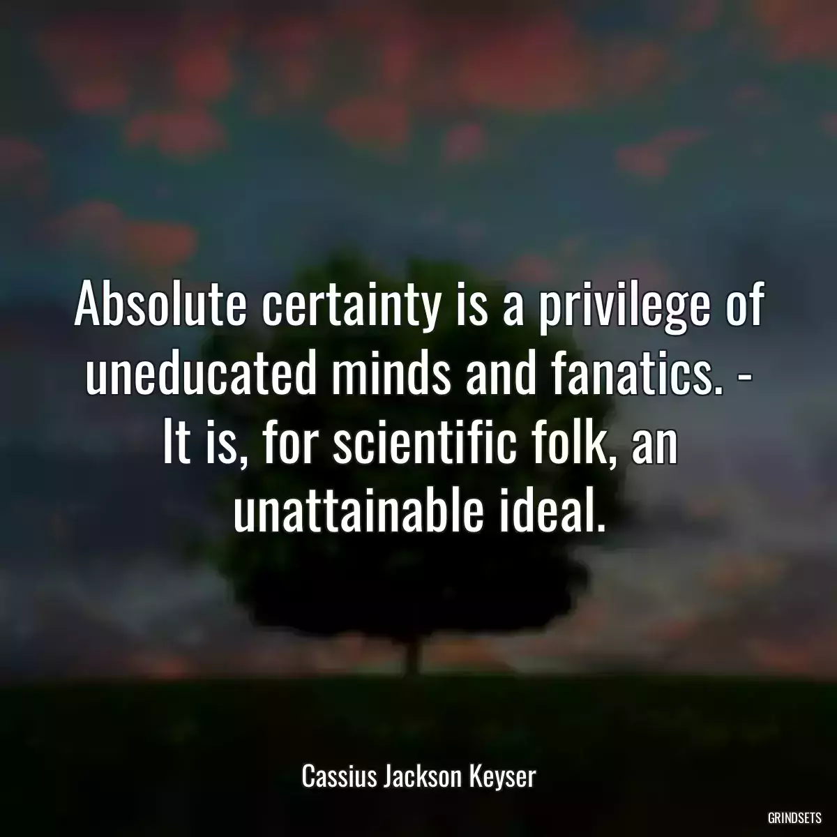 Absolute certainty is a privilege of uneducated minds and fanatics. - It is, for scientific folk, an unattainable ideal.