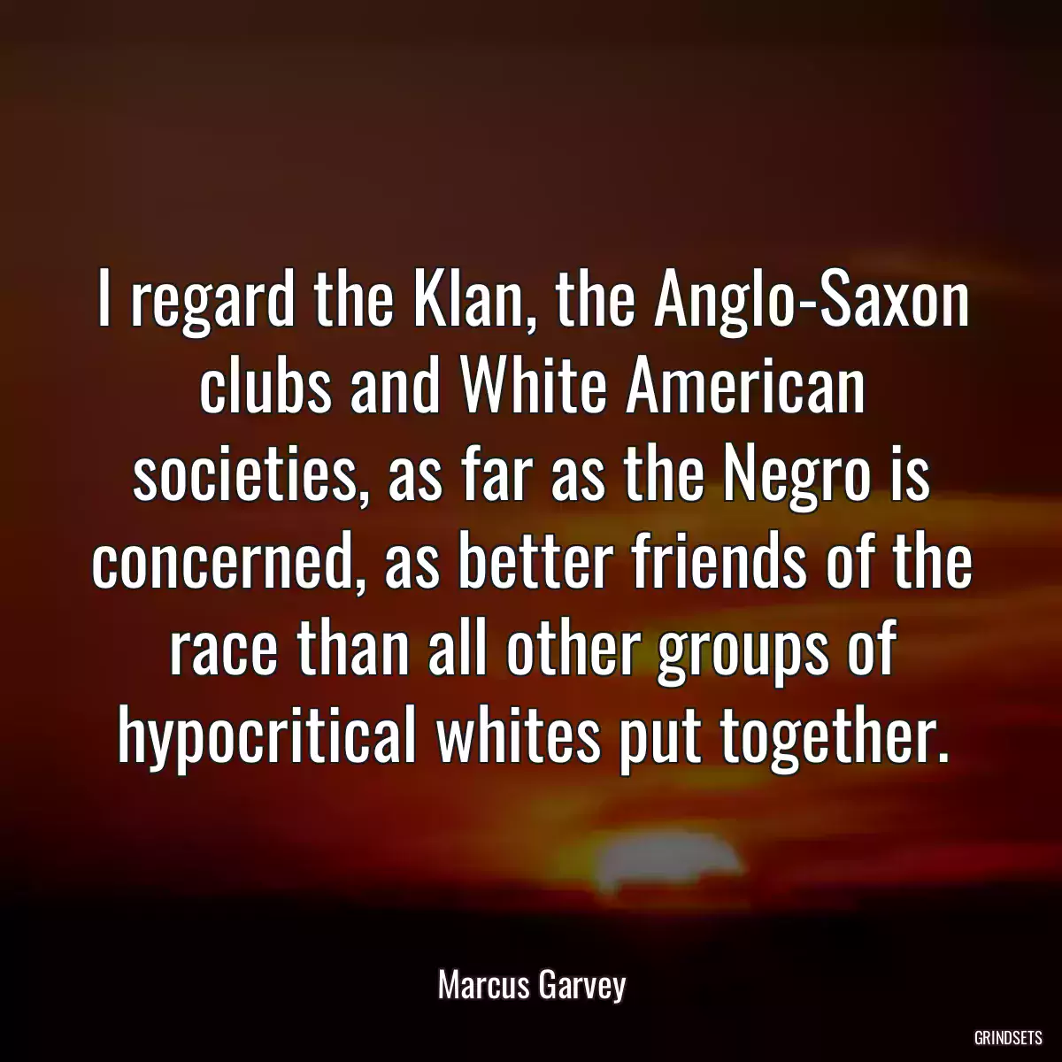 I regard the Klan, the Anglo-Saxon clubs and White American societies, as far as the Negro is concerned, as better friends of the race than all other groups of hypocritical whites put together.