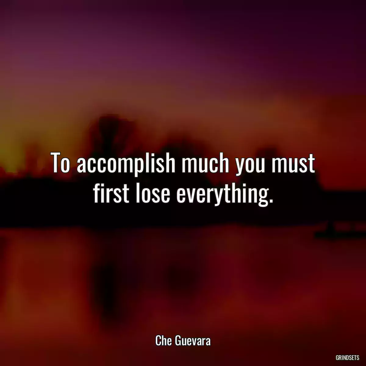 To accomplish much you must first lose everything.