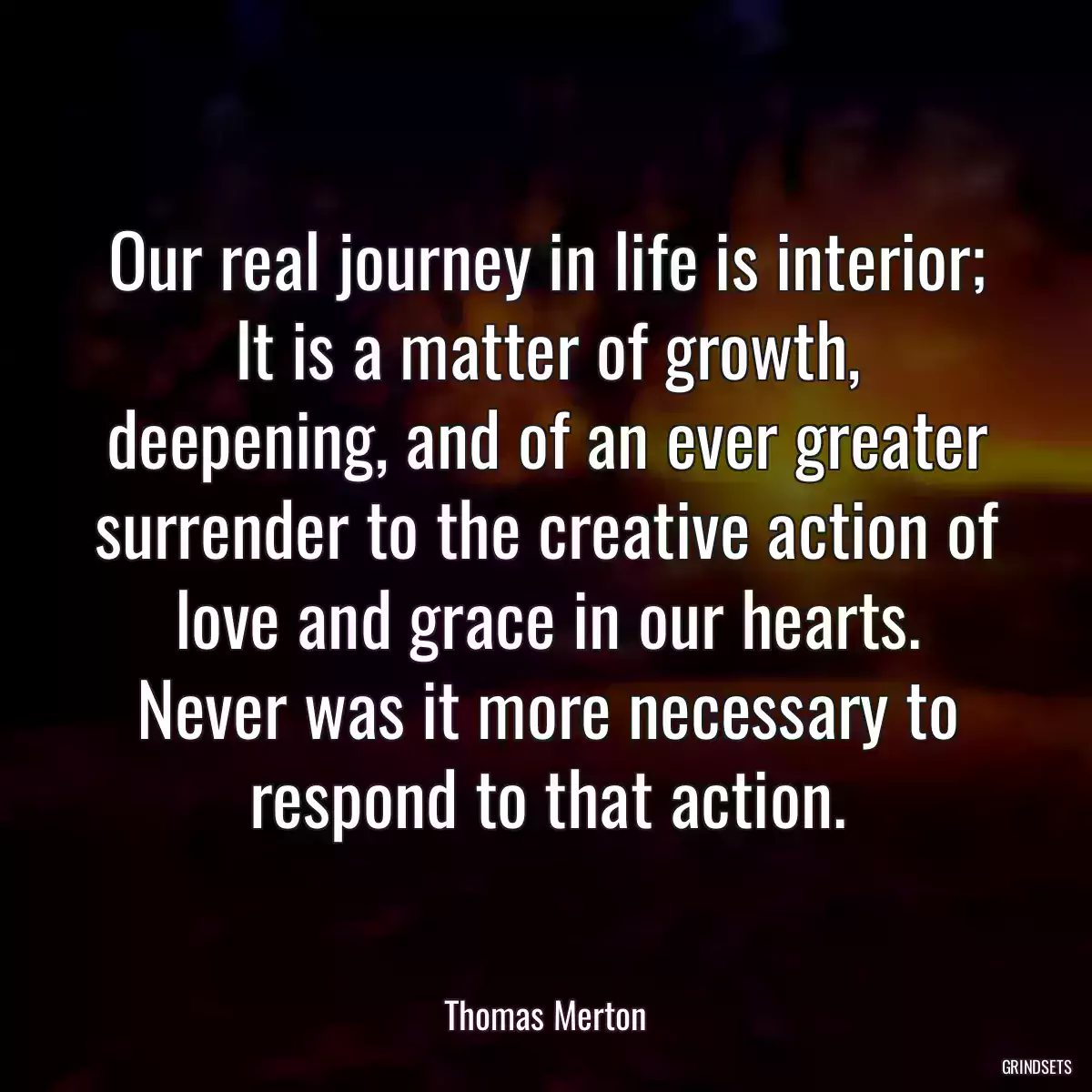 Our real journey in life is interior; It is a matter of growth, deepening, and of an ever greater surrender to the creative action of love and grace in our hearts. Never was it more necessary to respond to that action.