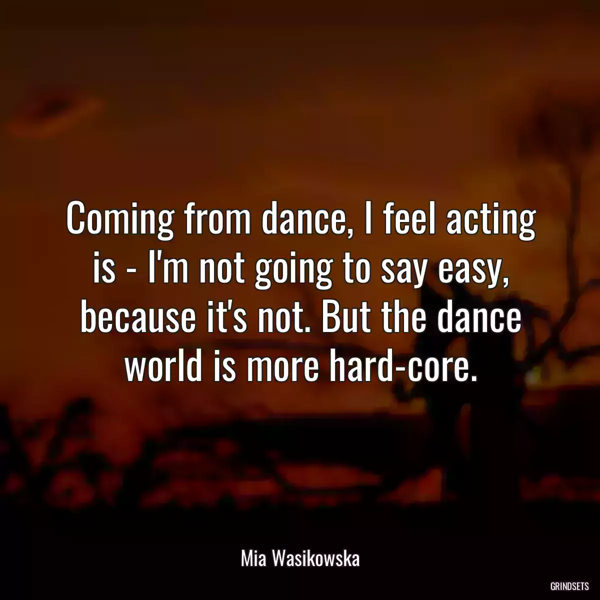 Coming from dance, I feel acting is - I\'m not going to say easy, because it\'s not. But the dance world is more hard-core.