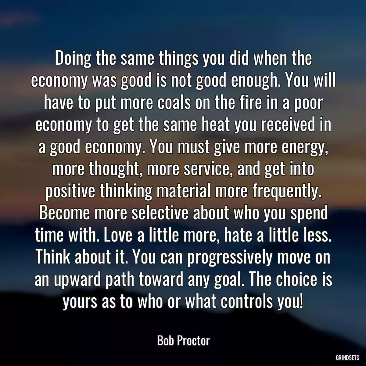 Doing the same things you did when the economy was good is not good enough. You will have to put more coals on the fire in a poor economy to get the same heat you received in a good economy. You must give more energy, more thought, more service, and get into positive thinking material more frequently. Become more selective about who you spend time with. Love a little more, hate a little less. Think about it. You can progressively move on an upward path toward any goal. The choice is yours as to who or what controls you!