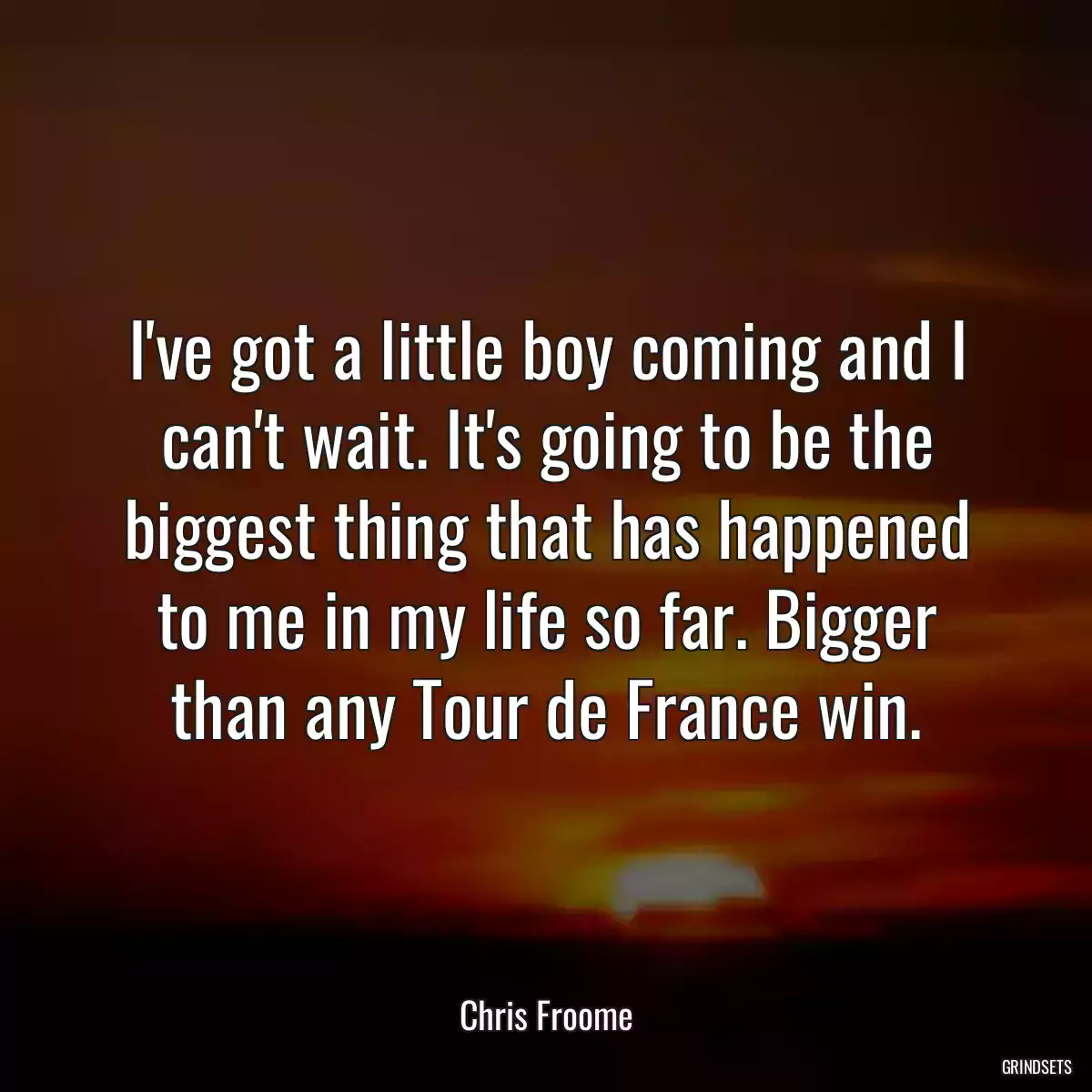 I\'ve got a little boy coming and I can\'t wait. It\'s going to be the biggest thing that has happened to me in my life so far. Bigger than any Tour de France win.