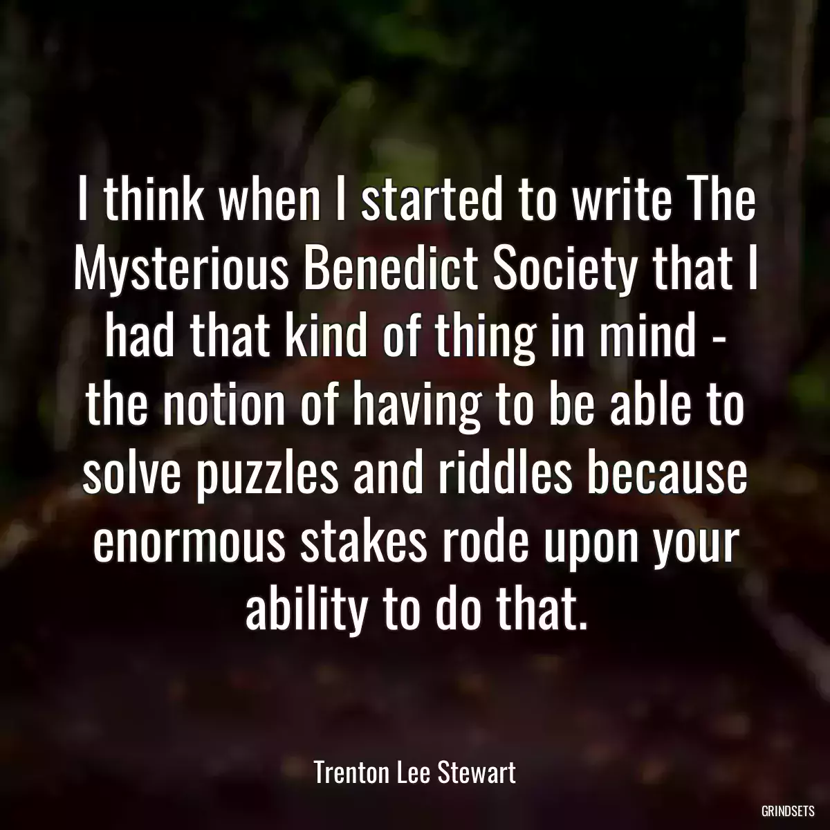 I think when I started to write The Mysterious Benedict Society that I had that kind of thing in mind - the notion of having to be able to solve puzzles and riddles because enormous stakes rode upon your ability to do that.