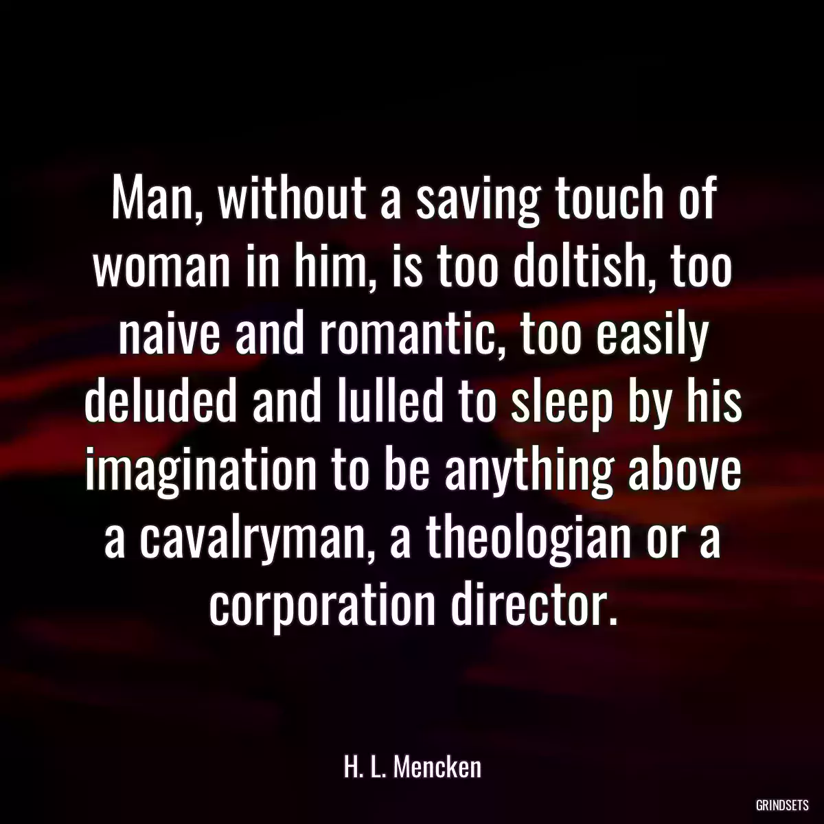 Man, without a saving touch of woman in him, is too doltish, too naive and romantic, too easily deluded and lulled to sleep by his imagination to be anything above a cavalryman, a theologian or a corporation director.