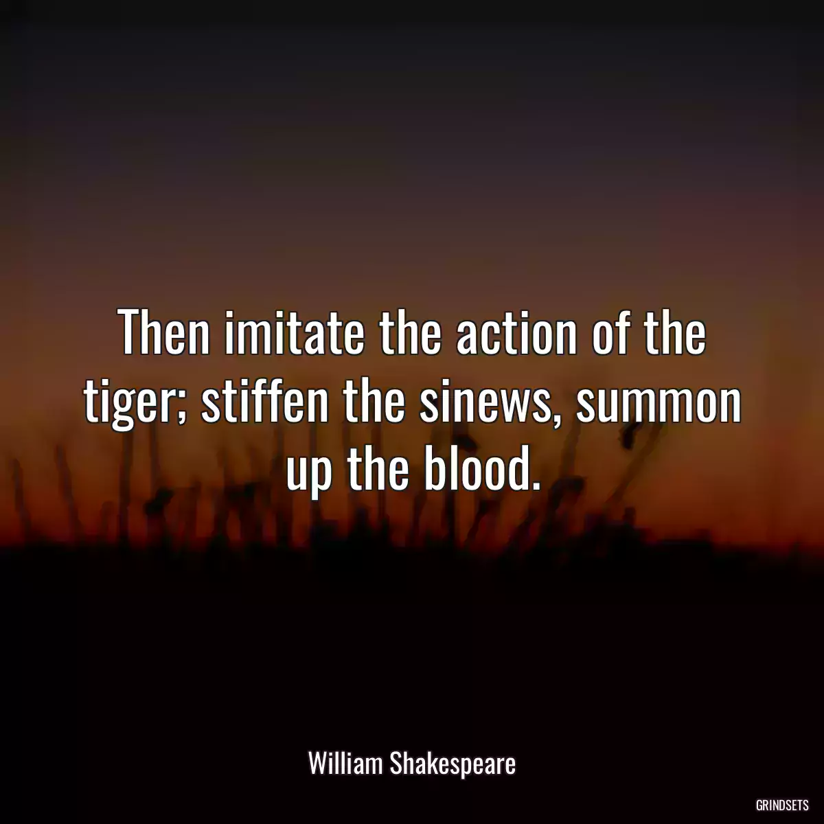 Then imitate the action of the tiger; stiffen the sinews, summon up the blood.