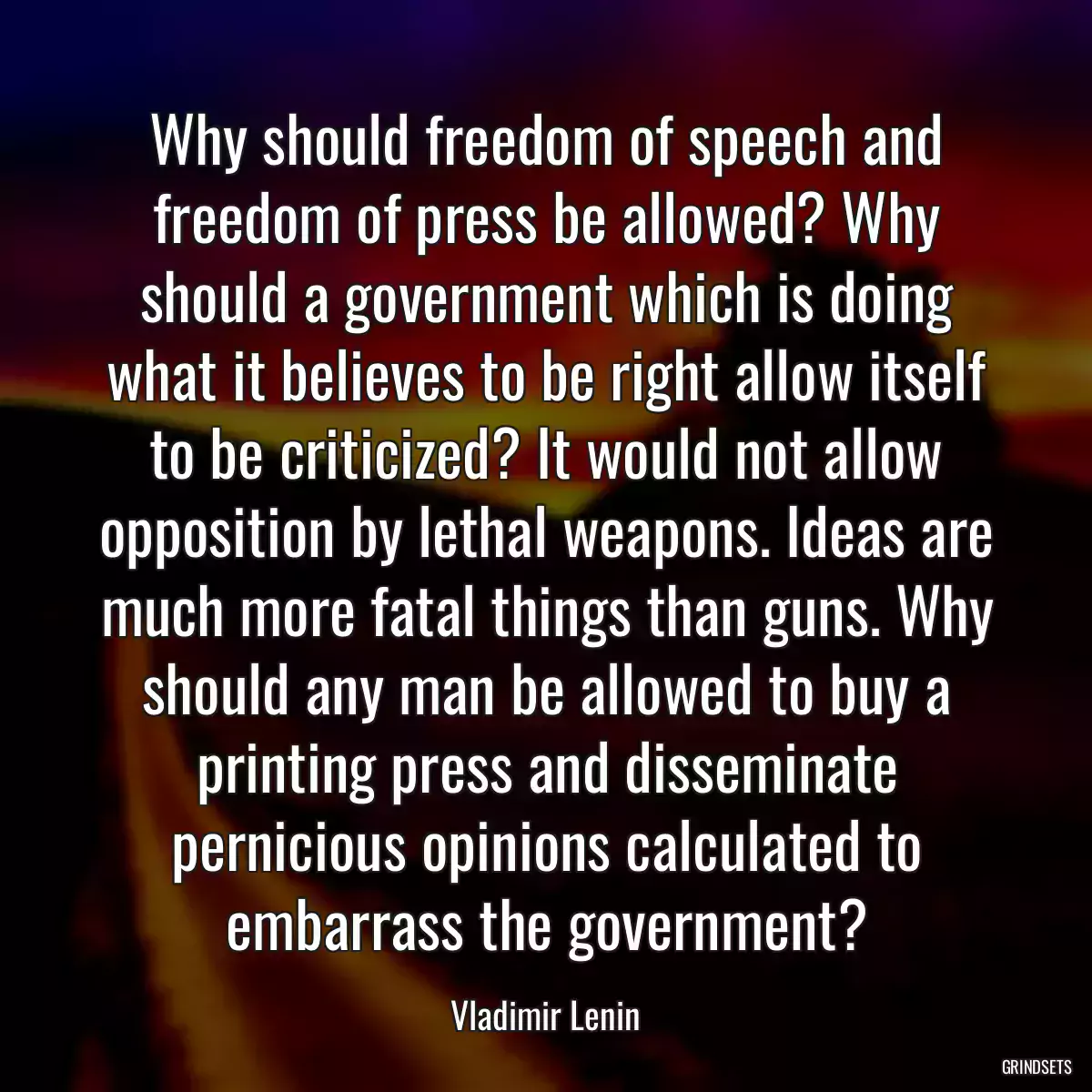 Why should freedom of speech and freedom of press be allowed? Why should a government which is doing what it believes to be right allow itself to be criticized? It would not allow opposition by lethal weapons. Ideas are much more fatal things than guns. Why should any man be allowed to buy a printing press and disseminate pernicious opinions calculated to embarrass the government?