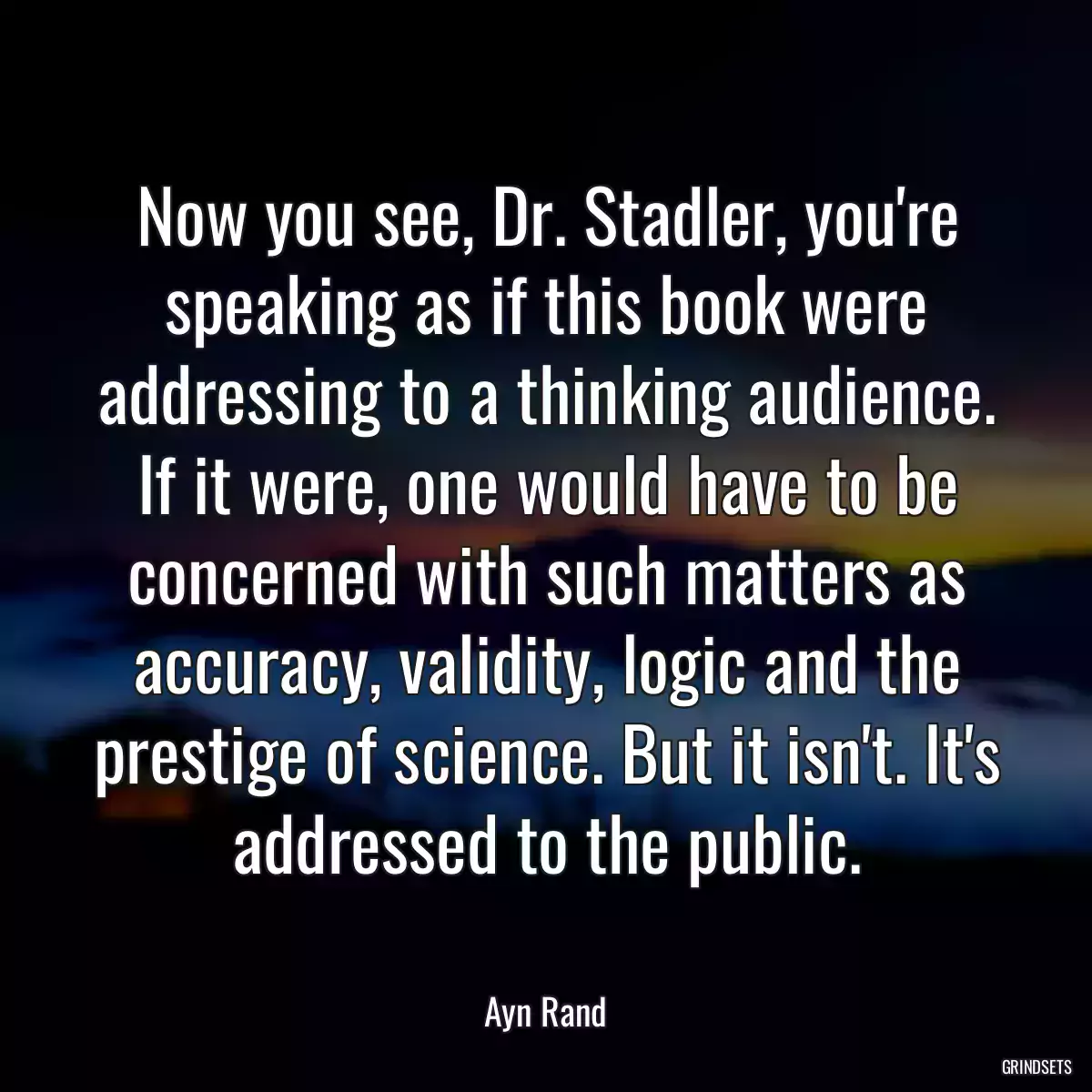 Now you see, Dr. Stadler, you\'re speaking as if this book were addressing to a thinking audience. If it were, one would have to be concerned with such matters as accuracy, validity, logic and the prestige of science. But it isn\'t. It\'s addressed to the public.