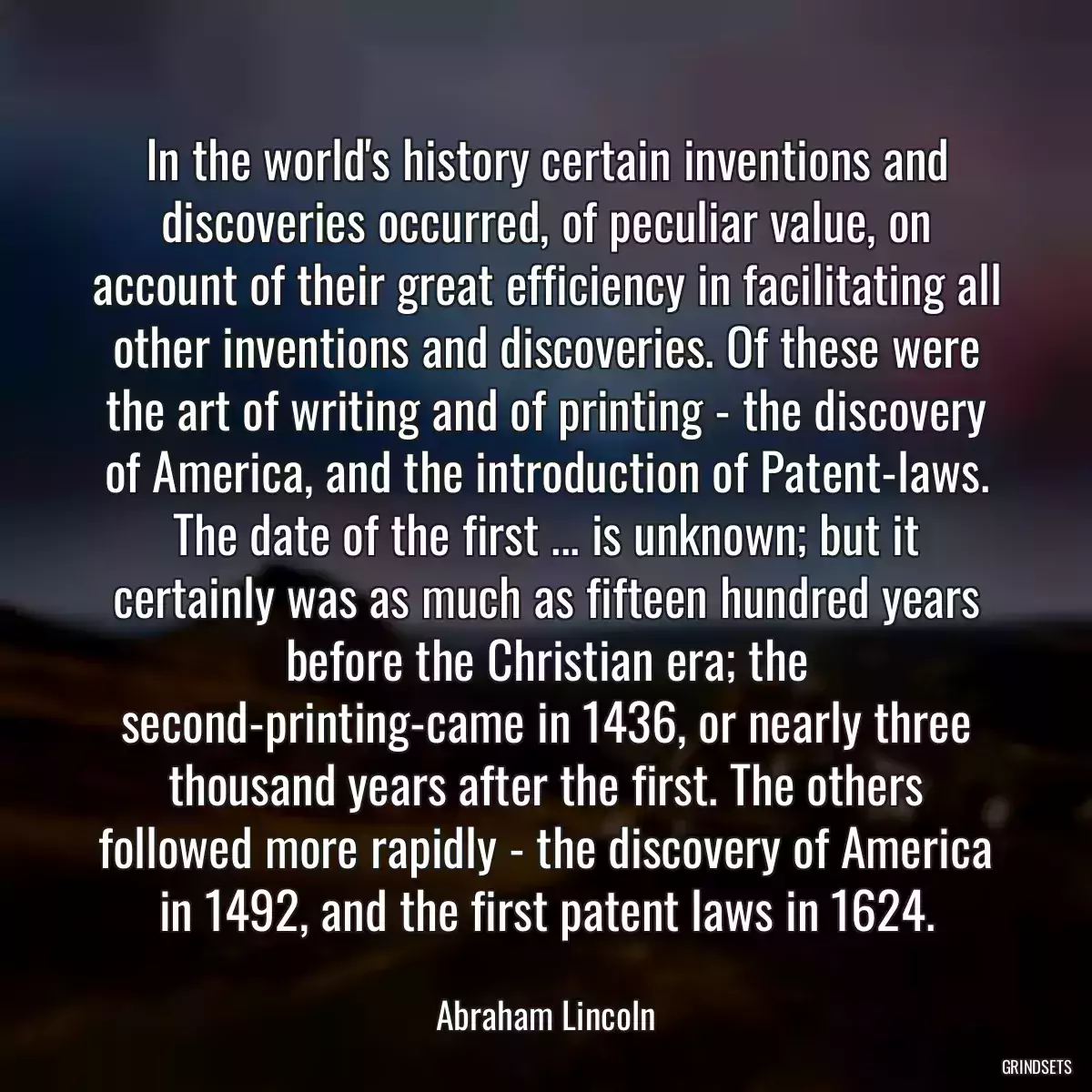 In the world\'s history certain inventions and discoveries occurred, of peculiar value, on account of their great efficiency in facilitating all other inventions and discoveries. Of these were the art of writing and of printing - the discovery of America, and the introduction of Patent-laws. The date of the first ... is unknown; but it certainly was as much as fifteen hundred years before the Christian era; the second-printing-came in 1436, or nearly three thousand years after the first. The others followed more rapidly - the discovery of America in 1492, and the first patent laws in 1624.