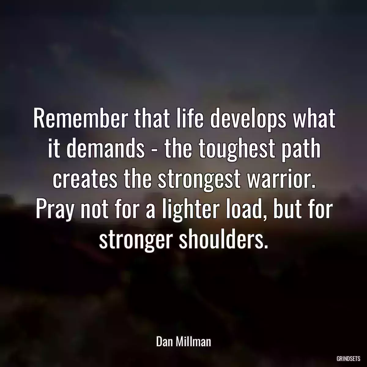 Remember that life develops what it demands - the toughest path creates the strongest warrior. Pray not for a lighter load, but for stronger shoulders.