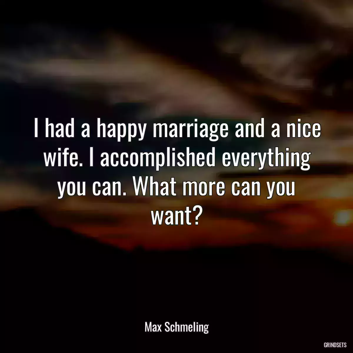 I had a happy marriage and a nice wife. I accomplished everything you can. What more can you want?