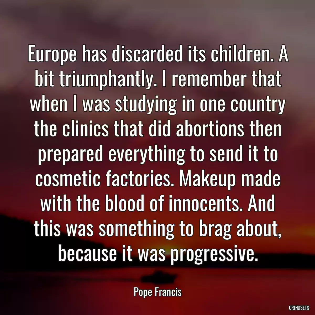 Europe has discarded its children. A bit triumphantly. I remember that when I was studying in one country the clinics that did abortions then prepared everything to send it to cosmetic factories. Makeup made with the blood of innocents. And this was something to brag about, because it was progressive.