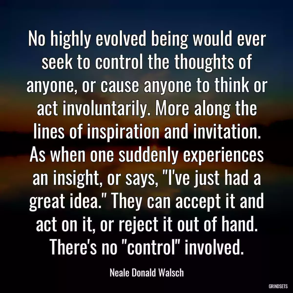 No highly evolved being would ever seek to control the thoughts of anyone, or cause anyone to think or act involuntarily. More along the lines of inspiration and invitation. As when one suddenly experiences an insight, or says, \