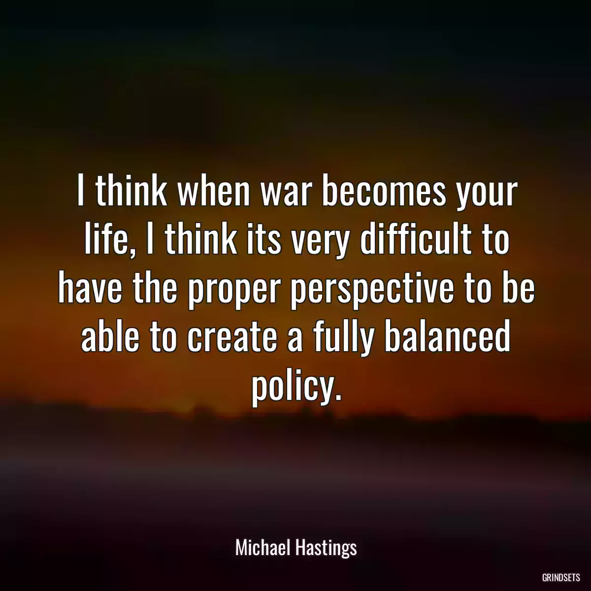 I think when war becomes your life, I think its very difficult to have the proper perspective to be able to create a fully balanced policy.