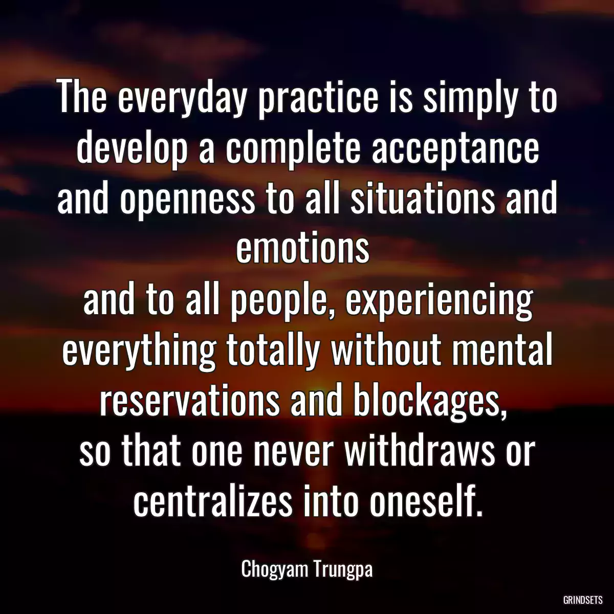 The everyday practice is simply to develop a complete acceptance and openness to all situations and emotions 
and to all people, experiencing everything totally without mental reservations and blockages, 
so that one never withdraws or centralizes into oneself.