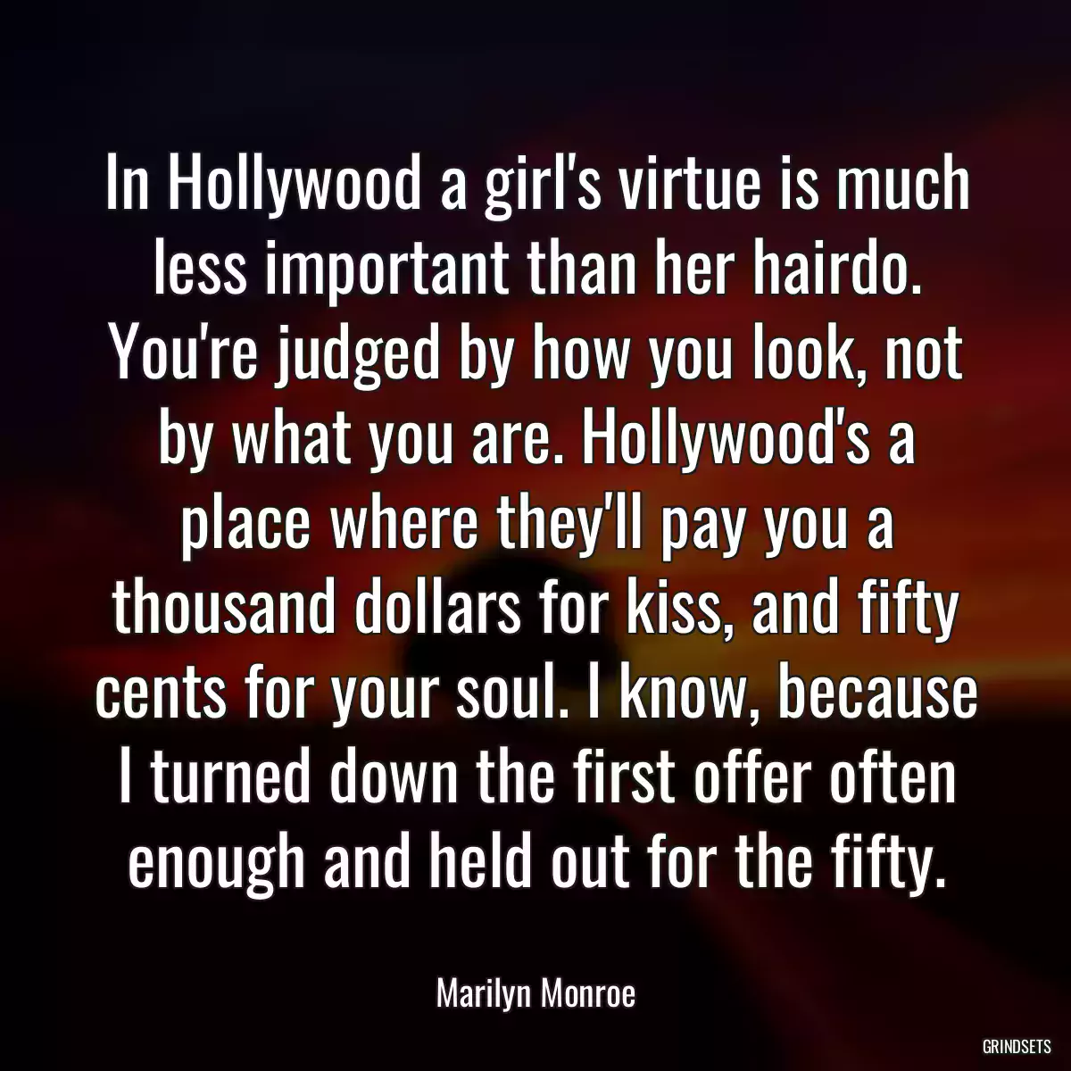 In Hollywood a girl\'s virtue is much less important than her hairdo. You\'re judged by how you look, not by what you are. Hollywood\'s a place where they\'ll pay you a thousand dollars for kiss, and fifty cents for your soul. I know, because I turned down the first offer often enough and held out for the fifty.