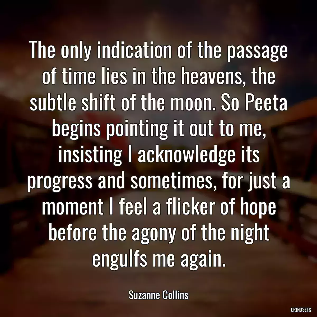 The only indication of the passage of time lies in the heavens, the subtle shift of the moon. So Peeta begins pointing it out to me, insisting I acknowledge its progress and sometimes, for just a moment I feel a flicker of hope before the agony of the night engulfs me again.