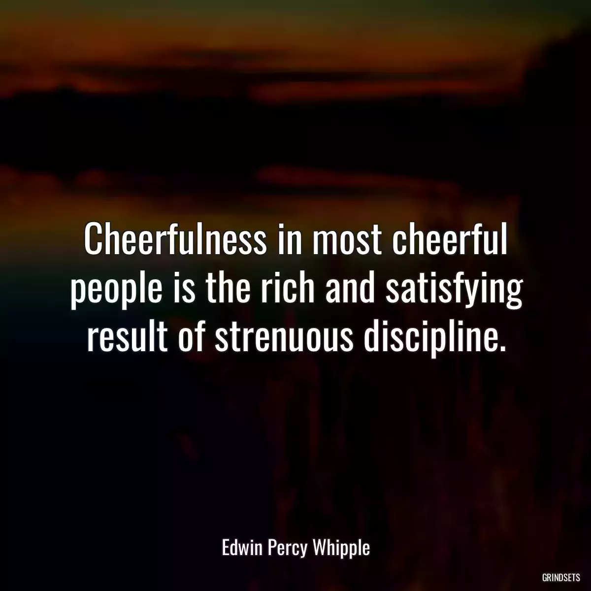 Cheerfulness in most cheerful people is the rich and satisfying result of strenuous discipline.