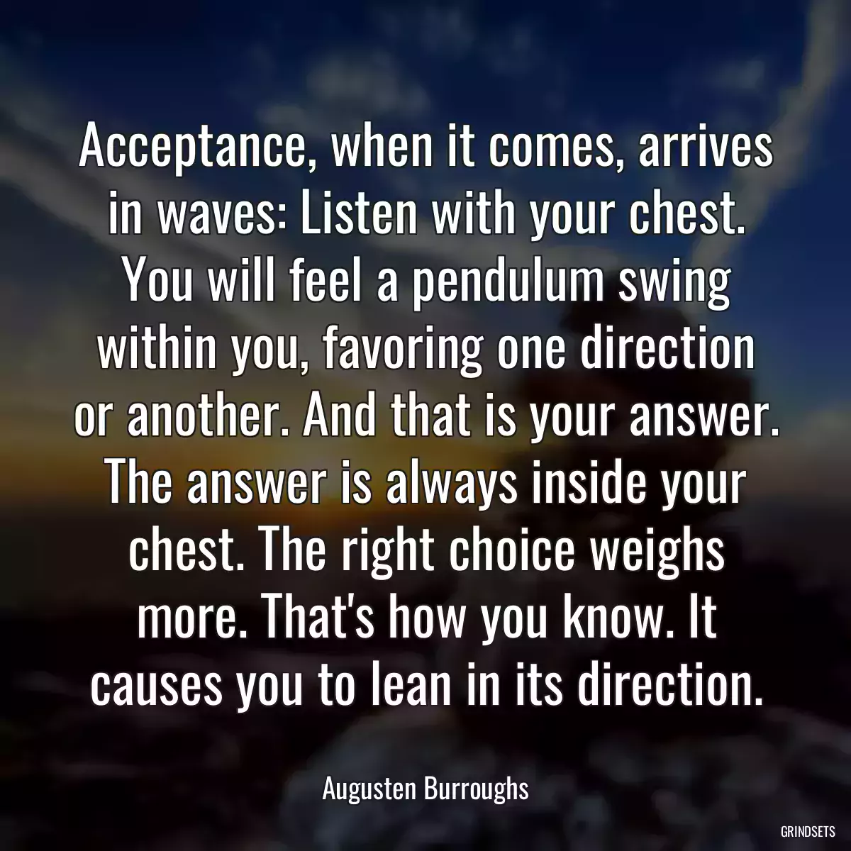 Acceptance, when it comes, arrives in waves: Listen with your chest. You will feel a pendulum swing within you, favoring one direction or another. And that is your answer. The answer is always inside your chest. The right choice weighs more. That\'s how you know. It causes you to lean in its direction.