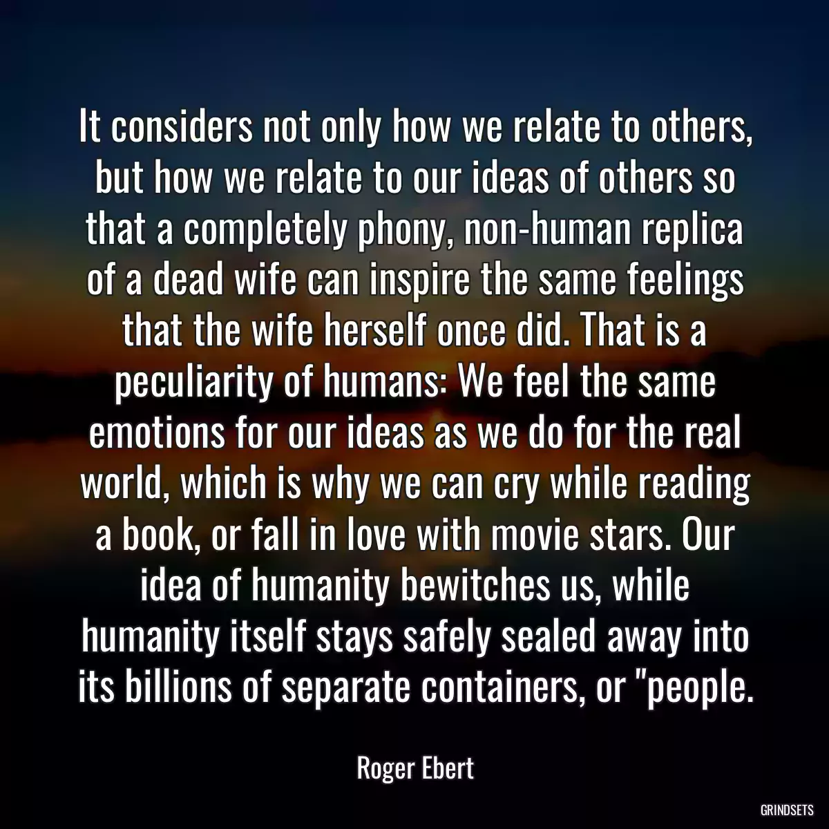 It considers not only how we relate to others, but how we relate to our ideas of others so that a completely phony, non-human replica of a dead wife can inspire the same feelings that the wife herself once did. That is a peculiarity of humans: We feel the same emotions for our ideas as we do for the real world, which is why we can cry while reading a book, or fall in love with movie stars. Our idea of humanity bewitches us, while humanity itself stays safely sealed away into its billions of separate containers, or \