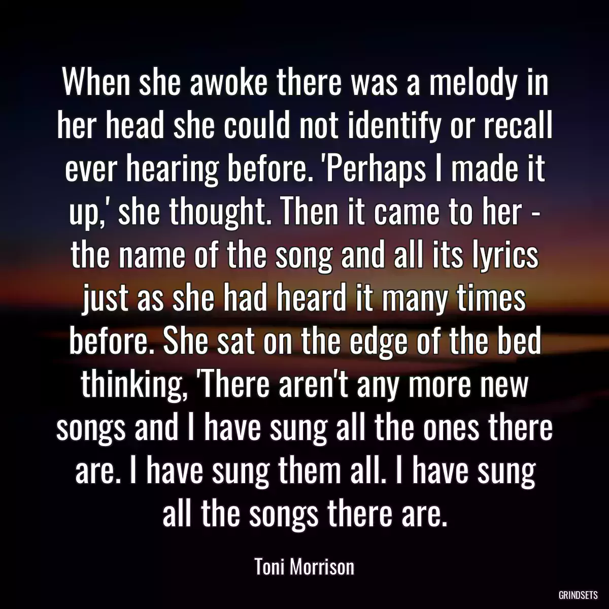 When she awoke there was a melody in her head she could not identify or recall ever hearing before. \'Perhaps I made it up,\' she thought. Then it came to her - the name of the song and all its lyrics just as she had heard it many times before. She sat on the edge of the bed thinking, \'There aren\'t any more new songs and I have sung all the ones there are. I have sung them all. I have sung all the songs there are.