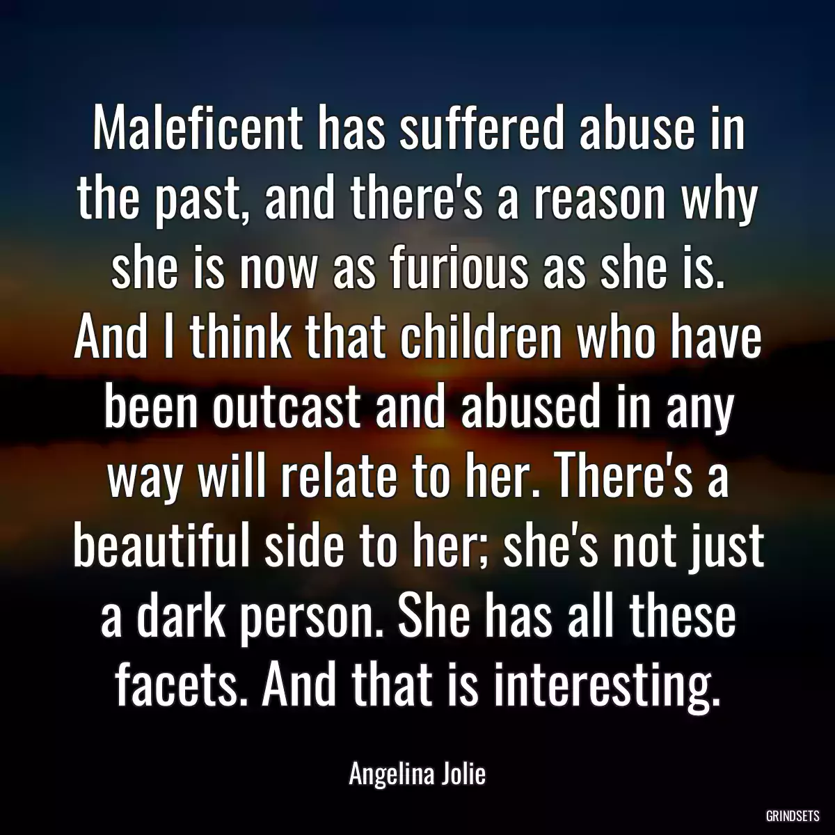 Maleficent has suffered abuse in the past, and there\'s a reason why she is now as furious as she is. And I think that children who have been outcast and abused in any way will relate to her. There\'s a beautiful side to her; she\'s not just a dark person. She has all these facets. And that is interesting.