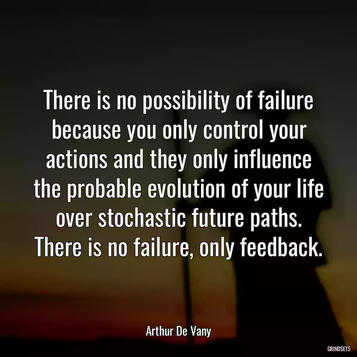 There is no possibility of failure because you only control your actions and they only influence the probable evolution of your life over stochastic future paths. There is no failure, only feedback.