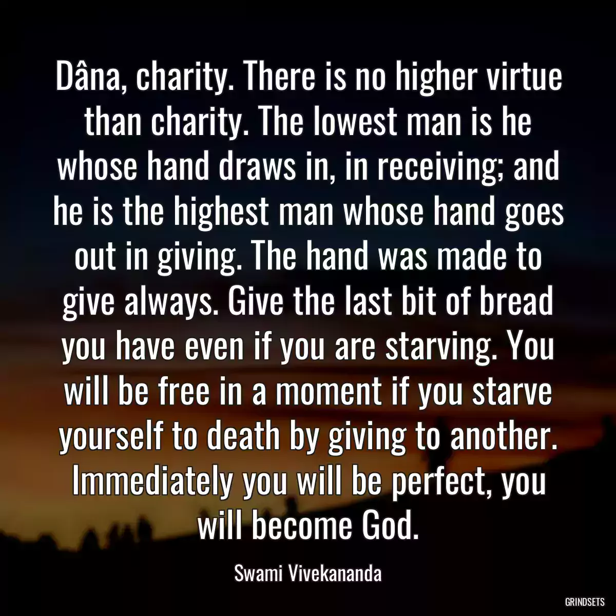 Dâna, charity. There is no higher virtue than charity. The lowest man is he whose hand draws in, in receiving; and he is the highest man whose hand goes out in giving. The hand was made to give always. Give the last bit of bread you have even if you are starving. You will be free in a moment if you starve yourself to death by giving to another. Immediately you will be perfect, you will become God.