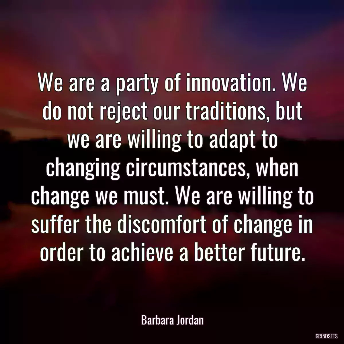 We are a party of innovation. We do not reject our traditions, but we are willing to adapt to changing circumstances, when change we must. We are willing to suffer the discomfort of change in order to achieve a better future.