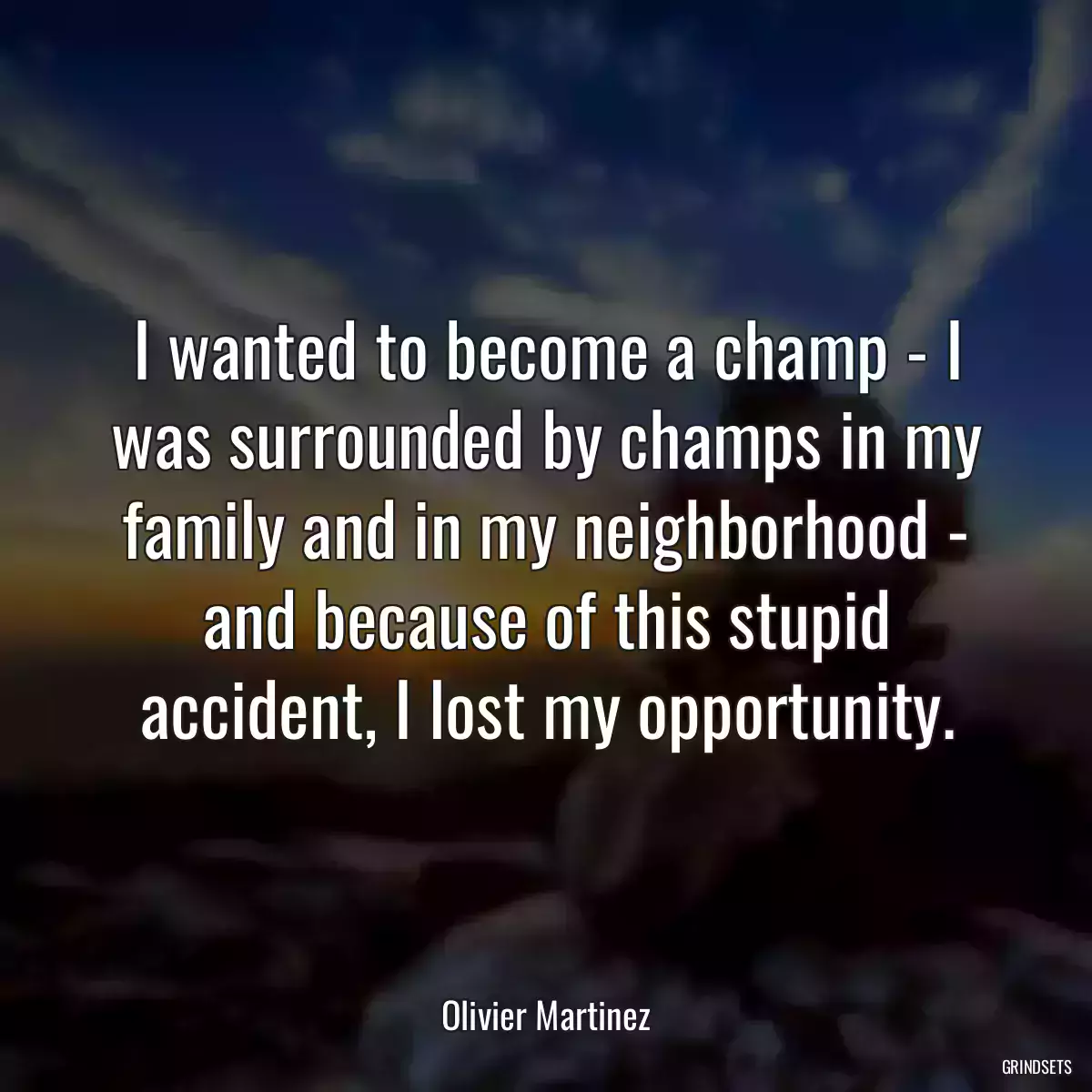 I wanted to become a champ - I was surrounded by champs in my family and in my neighborhood - and because of this stupid accident, I lost my opportunity.