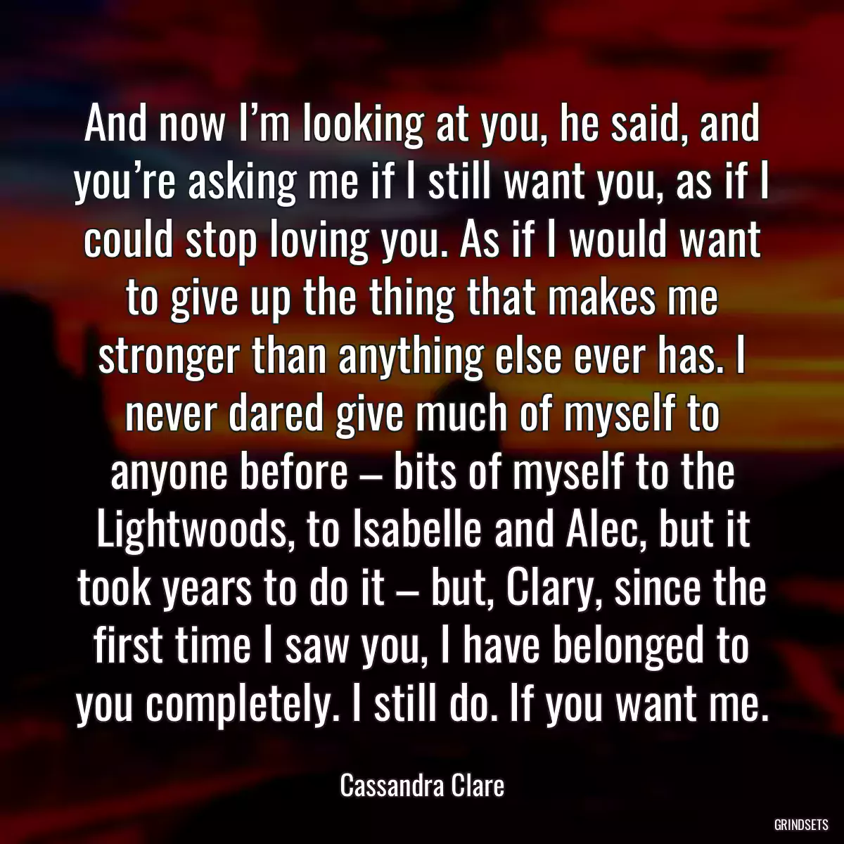 And now I’m looking at you, he said, and you’re asking me if I still want you, as if I could stop loving you. As if I would want to give up the thing that makes me stronger than anything else ever has. I never dared give much of myself to anyone before – bits of myself to the Lightwoods, to Isabelle and Alec, but it took years to do it – but, Clary, since the first time I saw you, I have belonged to you completely. I still do. If you want me.