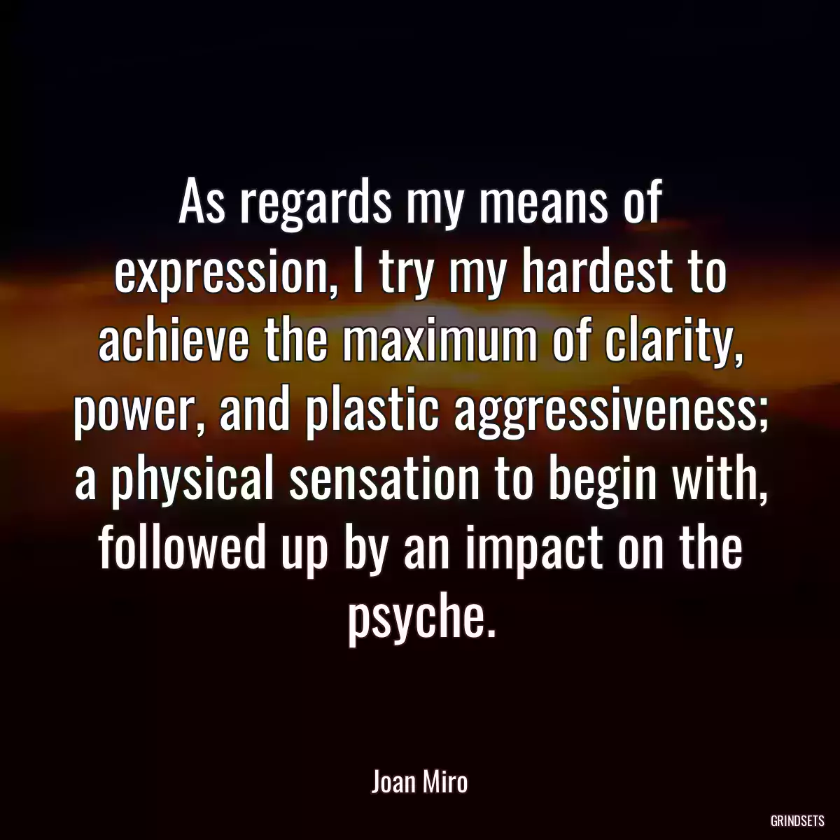 As regards my means of expression, I try my hardest to achieve the maximum of clarity, power, and plastic aggressiveness; a physical sensation to begin with, followed up by an impact on the psyche.