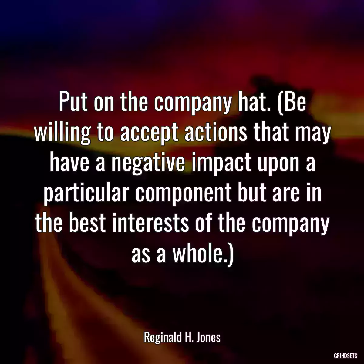 Put on the company hat. (Be willing to accept actions that may have a negative impact upon a particular component but are in the best interests of the company as a whole.)