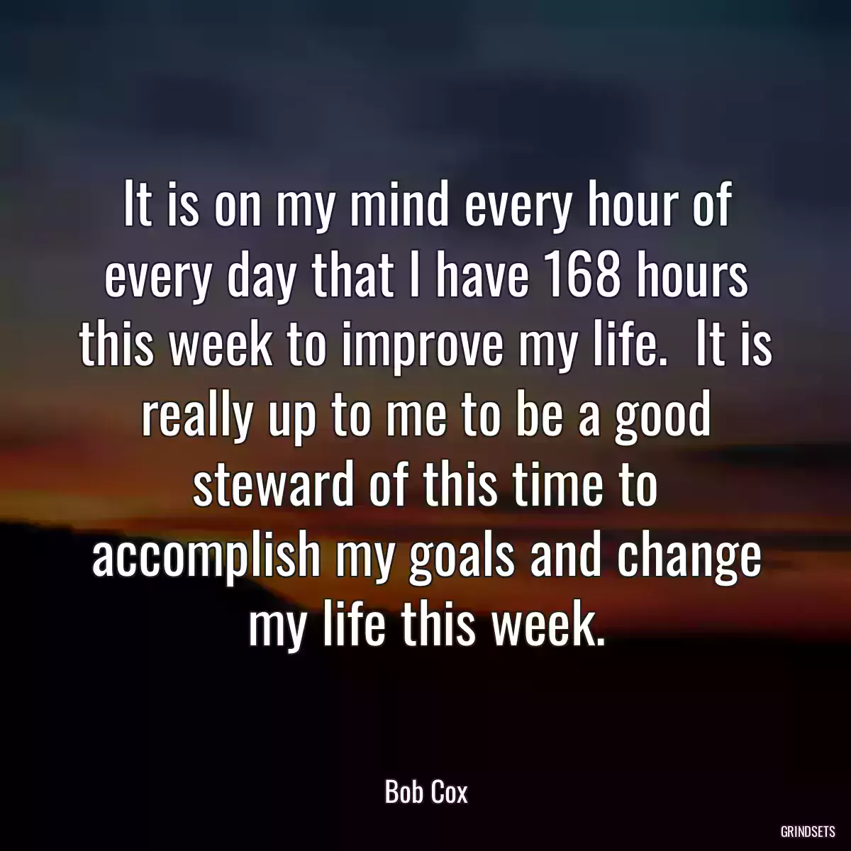 It is on my mind every hour of every day that I have 168 hours this week to improve my life.  It is really up to me to be a good steward of this time to accomplish my goals and change my life this week.