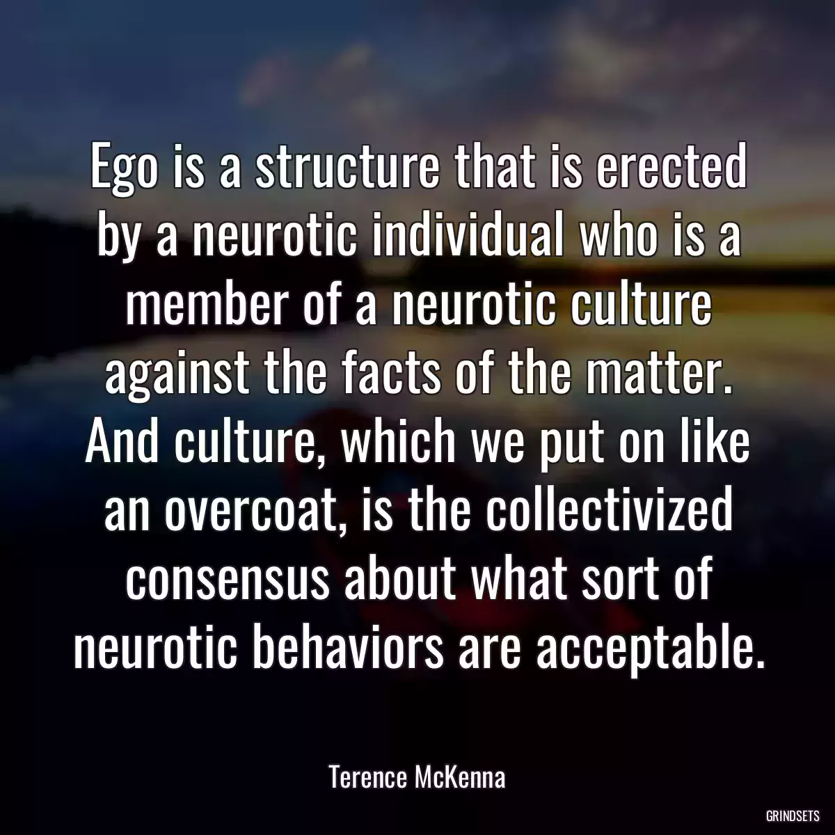 Ego is a structure that is erected by a neurotic individual who is a member of a neurotic culture against the facts of the matter. And culture, which we put on like an overcoat, is the collectivized consensus about what sort of neurotic behaviors are acceptable.