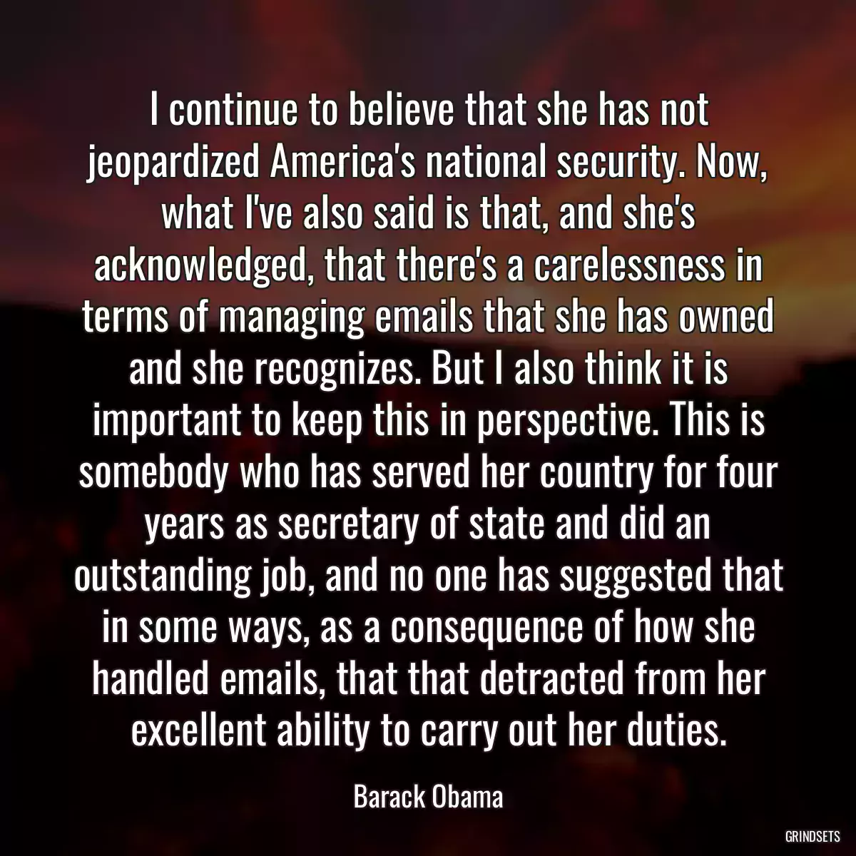 I continue to believe that she has not jeopardized America\'s national security. Now, what I\'ve also said is that, and she\'s acknowledged, that there\'s a carelessness in terms of managing emails that she has owned and she recognizes. But I also think it is important to keep this in perspective. This is somebody who has served her country for four years as secretary of state and did an outstanding job, and no one has suggested that in some ways, as a consequence of how she handled emails, that that detracted from her excellent ability to carry out her duties.