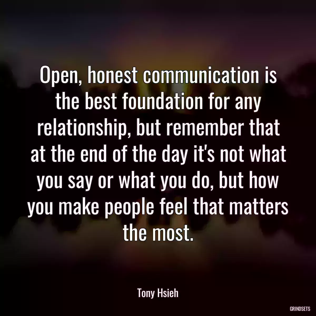 Open, honest communication is the best foundation for any relationship, but remember that at the end of the day it\'s not what you say or what you do, but how you make people feel that matters the most.