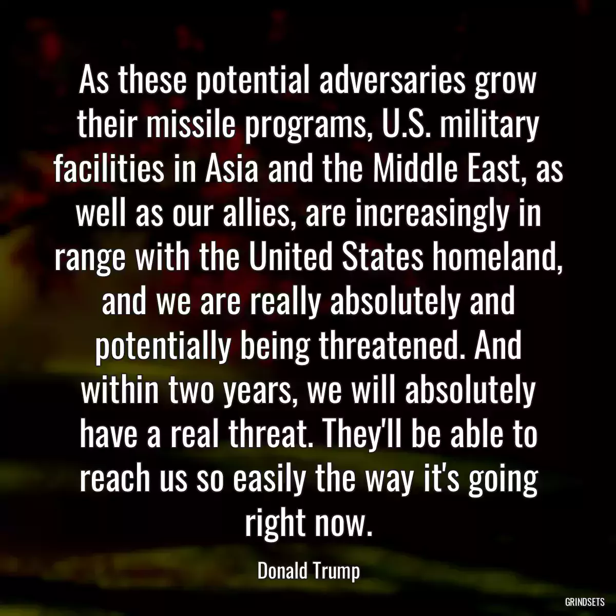 As these potential adversaries grow their missile programs, U.S. military facilities in Asia and the Middle East, as well as our allies, are increasingly in range with the United States homeland, and we are really absolutely and potentially being threatened. And within two years, we will absolutely have a real threat. They\'ll be able to reach us so easily the way it\'s going right now.