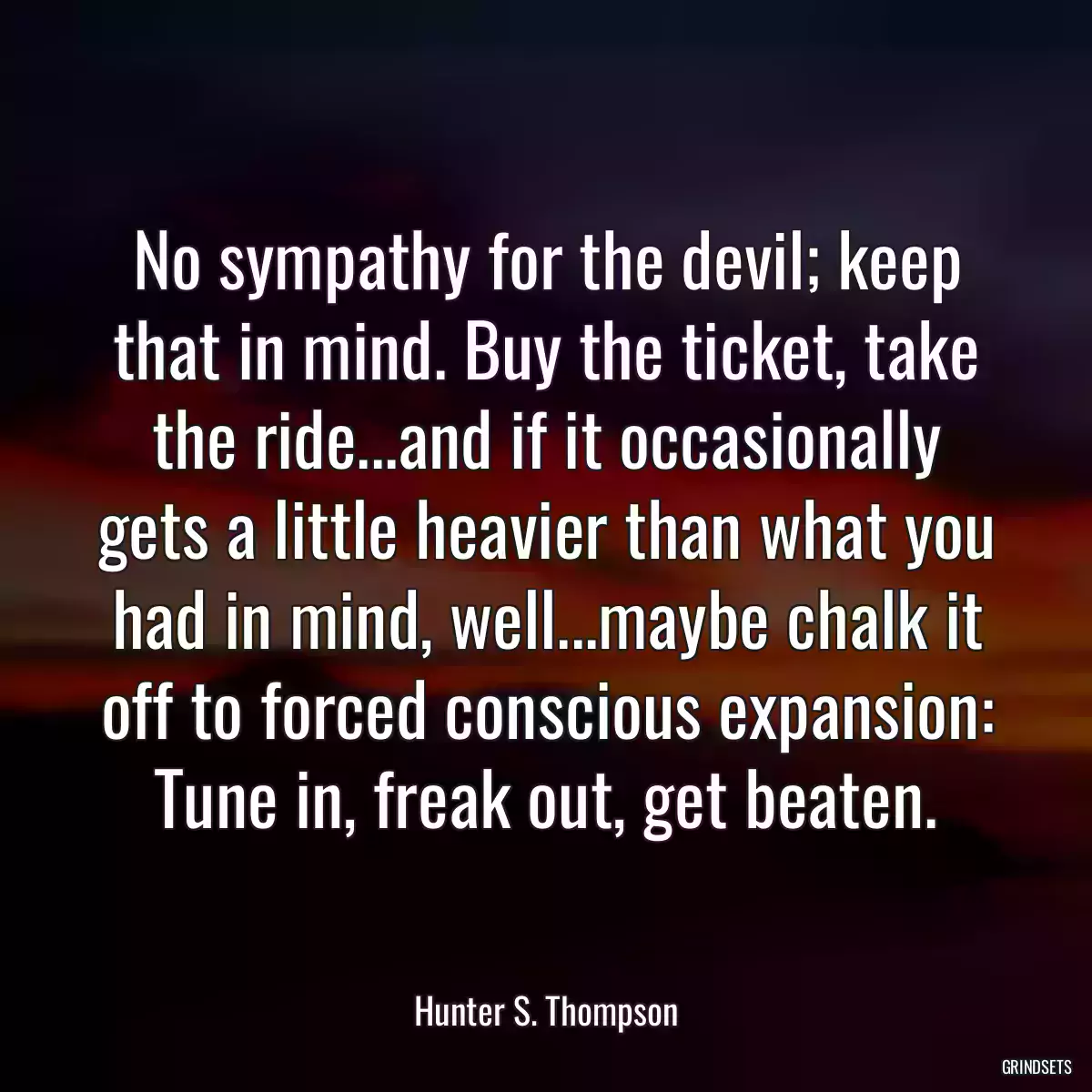 No sympathy for the devil; keep that in mind. Buy the ticket, take the ride...and if it occasionally gets a little heavier than what you had in mind, well...maybe chalk it off to forced conscious expansion: Tune in, freak out, get beaten.