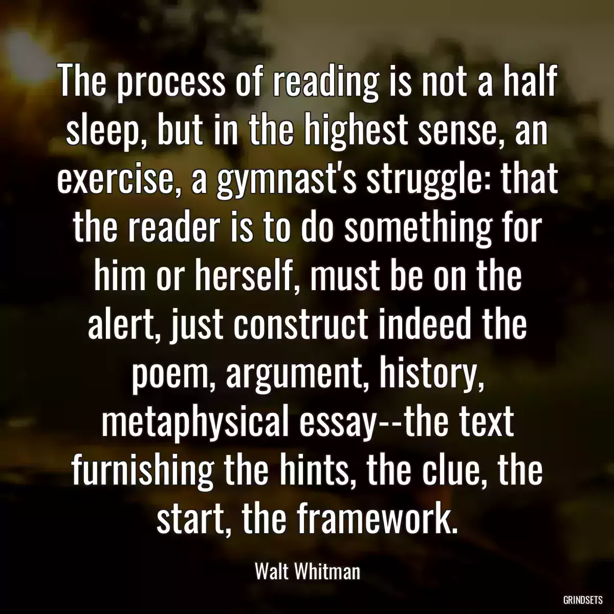 The process of reading is not a half sleep, but in the highest sense, an exercise, a gymnast\'s struggle: that the reader is to do something for him or herself, must be on the alert, just construct indeed the poem, argument, history, metaphysical essay--the text furnishing the hints, the clue, the start, the framework.